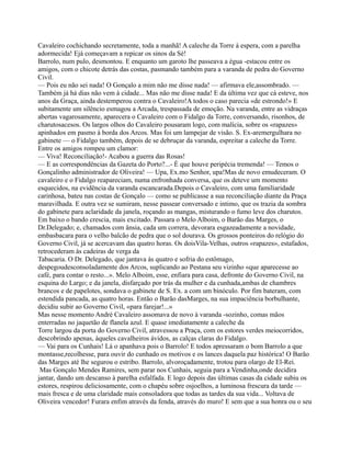 Cavaleiro cochichando secretamente, toda a manhã! A caleche da Torre à espera, com a parelha
adormecida! Ejá começavam a repicar os sinos da Sé!
Barrolo, num pulo, desmontou. E enquanto um garoto lhe passeava a égua -estacou entre os
amigos, com o chicote detrás das costas, pasmando também para a varanda de pedra do Governo
Civil.
— Pois eu não sei nada! O Gonçalo a mim não me disse nada! — afirmava ele,assombrado. —
Também já há dias não vem à cidade... Mas não me disse nada! E da última vez que cá esteve, nos
anos da Graça, ainda destemperou contra o Cavaleiro!A todos o caso parecia «de estrondo!» E
subitamente um silêncio esmagou a Arcada, trespassada de emoção. Na varanda, entre as vidraças
abertas vagarosamente, aparecera o Cavaleiro com o Fidalgo da Torre, conversando, risonhos, de
charutosacesos. Os largos olhos do Cavaleiro pousaram logo, com malícia, sobre os «rapazes»
apinhados em pasmo à borda dos Arcos. Mas foi um lampejar de visão. S. Ex-aremergulhara no
gabinete — o Fidalgo também, depois de se debruçar da varanda, espreitar a caleche da Torre.
Entre os amigos rompeu um clamor:
— Viva! Reconciliação!- Acabou a guerra das Rosas!
— E as correspondências da Gazeta do Porto?...- É que houve peripécia tremenda! — Temos o
Gonçalinho administrador de Oliveira! — Upa, Ex.mo Senhor, upa!Mas de novo emudeceram. O
cavaleiro e o Fidalgo reapareciam, numa enfronhada conversa, que os deteve um momento
esquecidos, na evidência da varanda escancarada.Depois o Cavaleiro, com uma familiaridade
carinhosa, bateu nas costas de Gonçalo — como se publicasse a sua reconciliação diante da Praça
maravilhada. E outra vez se sumiram, nesse passear conversado e intimo, que os trazia da sombra
do gabinete para aclaridade da janela, roçando as mangas, misturando o fumo leve dos charutos.
Em baixo o bando crescia, mais excitado. Passara o Melo Alboim, o Barão das Marges, o
Dr.Delegado; e, chamados com ânsia, cada um correra, devorara esgazeadamente a novidade,
embasbacara para o velho balcão de pedra que o sol dourava. Os grossos ponteiros do relógio do
Governo Civil, já se acercavam das quatro horas. Os doisVila-Velhas, outros «rapazes», estafados,
retrocederam às cadeiras de verga da
Tabacaria. O Dr. Delegado, que jantava às quatro e sofria do estômago,
despegoudesconsoladamente dos Arcos, suplicando ao Pestana seu vizinho «que aparecesse ao
café, para contar o resto...». Melo Alboim, esse, enfiara para casa, defronte do Governo Civil, na
esquina do Largo; e da janela, disfarçado por trás da mulher e da cunhada,ambas de chambres
brancos e de papelotes, sondava o gabinete de S. Ex. a com um binóculo. Por fim bateram, com
estendida pancada, as quatro horas. Então o Barão dasMarges, na sua impaciência borbulhante,
decidiu subir ao Governo Civil, «para farejar!...»
Mas nesse momento André Cavaleiro assomava de novo à varanda -sozinho, comas mãos
enterradas no jaquetão de flanela azul. E quase imediatamente a caleche da
Torre largou da porta do Governo Civil, atravessou a Praça, com os estores verdes meiocorridos,
descobrindo apenas, àqueles cavalheiros ávidos, as calças claras do Fidalgo.
— Vai para os Cunhais! Lá o apanhava pois o Barrolo! E todos apressaram o bom Barrolo a que
montasse,recolhesse, para ouvir do cunhado os motivos e os lances daquela paz histórica! O Barão
das Marges até lhe segurou o estribo. Barrolo, alvoroçadamente, trotou para olargo de El-Rei.
Mas Gonçalo Mendes Ramires, sem parar nos Cunhais, seguia para a Vendinha,onde decidira
jantar, dando um descanso à parelha esfalfada. E logo depois das últimas casas da cidade subiu os
estores, respirou deliciosamente, com o chapéu sobre osjoelhos, a luminosa frescura da tarde —
mais fresca e de uma claridade mais consoladora que todas as tardes da sua vida... Voltava de
Oliveira vencedor! Furara enfim através da fenda, através do muro! E sem que a sua honra ou o seu
 