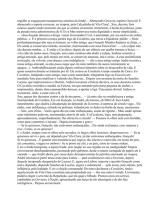 orgulho se esgaçassem nasasperezas estreitas da fenda!... Abençoado Gouveia, esperto Gouveia! E
abençoada a esperta conversa, na véspera, pela Calçadinha de Vila Clara!...Sim, decerto, fora
custoso aquele mudo momento em que se sentara secamente, hirtamente, à borda da poltrona, junto
da pesada mesa administrativa de S. Ex-a Mas mantivera muita dignidade e muita simplicidade...
— «Sou forçado (dissera) a dirigir -meao Governador Civil, à autoridade, por um motivo de ordem
pública...». E a primeira avença partira logo do Cavaleiro, que torcia a bigodeira, pálido: -, Sinto
profundamenteque não seja ao homem, ao velho amigo, que Gonçalo Mendes Ramires se dirija...».
Ele ainda se conservara retraído, resistente, murmurando com uma frieza triste: — «As culpas não
são decerto minhas...». E então o Cavaleiro, depois de um silêncio em quelhe tremera o beiço: —
«Ao cabo de tantos anos, Gonçalo, seria mais caridoso não aludir a culpas, lembrar somente a
antiga amizade, que, pelo menos em mim, se conservou amesma, leal e séria». A esta sensibilizada
invocação, ele volvera, com doçura, com indulgência: — «Se o meu antigo amigo André recorda a
nossa antiga amizade, eu não posso negar que em mim também ela nunca inteiramente se
apagou...». Ambosbalbuciaram ainda alguns confusos lamentos sobre os desacordos da vida. E
quase insensivelmente se trataram por tu! Ele contou ao Cavaleiro a torpe ousadia do Casco. Eo
Cavaleiro, indignado como amigo, mais como autoridade, telegrafara logo ao Gouveia um
mandado forte para inutilizar o valentão dos Bravais... Depois conversaram da morte do Sanches
Lucena, que impressionava o Distrito. Ambos louvaram a beleza daviúva, os seus duzentos contos.
O Cavaleiro recordou a manhã, na Feitosa, em que entrando pela porta pequena do jardim, a
surpreendera, dentro dum caramanchão derosas, a apertar a liga. Uma perna divina! Ambos se
recusaram, rindo, a casar com a D.
Ana, apesar dos duzentos contos e da divina perna... — já entre eles se restabelecera a antiga
familiaridade de Coimbra. Era «tu Gonçalo, tu André, oh menino, oh filho!»E fora André,
naturalmente, que aludira à desaparição do deputado do Governo, à surpresa do circulo vago... Ele
então, com indiferença, estirado na poltrona, rufandocom os dedos na borda da mesa, murmurara:
— Sim, com efeito... Vocês agora devem estar embaraçados, assim de repente... Mais nada! apenas
estas indolentes palavras, murmuradas através do rufo. E oCavaleiro, logo, sem preparação,
apressadamente, empenhadamente, lhe oferecera o círculo! — Pousara os olhos nele com lentidão,
como para o penetrar, o escutar... Depois,insinuante e grave:
— Se tu quisesses, Gonçalo, não estávamos embaraçados... Ele ainda exclamara, com surpresa e
riso:- Como, se eu quisesse?
E o André, sempre com os olhos nele cravados, os largos olhos lustrosos, tãopersuasivos: — Se tu
quisesses servir o país, ser deputado por Vila Clara, já não estávamos embaraçados, Gonçalo!
Se tu quisesses... E perante esta insistência que rogava, tão sincera e comovida, em nome do país,
ele consentira, vergara os ombros:- Se te posso ser útil, e ao país, estou às vossas ordens.
E eis a fenda transposta, a áspera fenda, sem rasgão no seu orgulho ou na suadignidade! Depois
conversaram desafogadamente, passeando pelo gabinete, desde a estante carregada de papéis até à
varanda — que André abrira, por causa dum cheiropersistente de petróleo entornado na véspera.
André tencionava partir nessa noite para Lisboa — para conferenciar com o Governo, depois
daquela inesperada desaparição do Lucena. E, agora em Lisboa, imporia o querido Gonçalo como
único deputado, depoisdo Sanches de Lucena, seguro e substancial — pelo nome, pelo talento, pela
influência, pela lealdade. E eis a eleição consumada! De resto (declarara o Cavaleiro, rindo)
aquelecírculo de Vila Clara constituía uma propriedade sua — tão sua como Corinde. Livremente,
poderia eleger o servente da Repartição, que era gago e bêbado. Prestava pois um serviço
esplêndido ao Governo, à Nação, apresentando um moço de tão altaorigem e de tão fina
inteligência... Depois acrescentara:
 