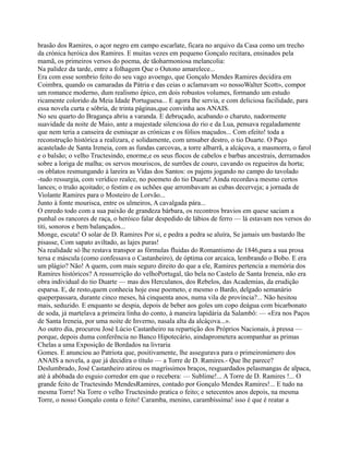 brasão dos Ramires, o açor negro em campo escarlate, ficara no arquivo da Casa como um trecho
da crónica heróica dos Ramires. E muitas vezes em pequeno Gonçalo recitara, ensinados pela
mamã, os primeiros versos do poema, de tãoharmoniosa melancolia:
Na palidez da tarde, entre a folhagem Que o Outono amarelece...
Era com esse sombrio feito do seu vago avoengo, que Gonçalo Mendes Ramires decidira em
Coimbra, quando os camaradas da Pátria e das ceias o aclamavam «o nossoWalter Scott», compor
um romance moderno, dum realismo épico, em dois robustos volumes, formando um estudo
ricamente colorido da Meia Idade Portuguesa... E agora lhe servia, e com deliciosa facilidade, para
essa novela curta e sóbria, de trinta páginas,que convinha aos ANAIS.
No seu quarto do Bragança abriu a varanda. E debruçado, acabando o charuto, nadormente
suavidade da noite de Maio, ante a majestade silenciosa do rio e da Lua, pensava regaladamente
que nem teria a canseira de esmiuçar as crónicas e os fólios maçudos... Com efeito! toda a
reconstrução histórica a realizara, e solidamente, com umsaber destro, o tio Duarte. O Paço
acastelado de Santa Ireneia, com as fundas carcovas, a torre albarrã, a alcáçova, a masmorra, o farol
e o balsão; o velho Tructesindo, enorme,e os seus flocos de cabelos e barbas ancestrais, derramados
sobre a loriga de malha; os servos mouriscos, de surrões de couro, cavando os regueiros da horta;
os oblatos resmungando à lareira as Vidas dos Santos: os pajens jogando no campo do tavolado
-tudo ressurgia, com verídico realce, no poemeto do tio Duarte! Ainda recordava mesmo certos
lances; o truão açoitado; o festim e os uchões que arrombavam as cubas decerveja; a jornada de
Violante Ramires para o Mosteiro de Lorvão...
Junto à fonte mourisca, entre os ulmeiros, A cavalgada pára...
O enredo todo com a sua paixão de grandeza bárbara, os recontros bravios em quese saciam a
punhal os rancores de raça, o heróico falar despedido de lábios de ferro — lá estavam nos versos do
titi, sonoros e bem balançados...
Monge, escuta! O solar de D. Ramires Por si, e pedra a pedra se aluíra, Se jamais um bastardo lhe
pisasse, Com sapato aviltado, as lajes puras!
Na realidade só lhe restava transpor as fórmulas fluidas do Romantismo de 1846,para a sua prosa
tersa e máscula (como confessava o Castanheiro), de óptima cor arcaica, lembrando o Bobo. E era
um plágio? Não! A quem, com mais seguro direito do que a ele, Ramires pertencia a memória dos
Ramires históricos? A ressurreição do velhoPortugal, tão bela no Castelo de Santa Ireneia, não era
obra individual do tio Duarte — mas dos Herculanos, dos Rebelos, das Academias, da erudição
esparsa. E, de resto,quem conhecia hoje esse poemeto, e mesmo o Bardo, delgado semanário
queperpassara, durante cinco meses, há cinquenta anos, numa vila de província?... Não hesitou
mais, seduzido. E enquanto se despia, depois de beber aos goles um copo deágua com bicarbonato
de soda, já martelava a primeira linha do conto, à maneira lapidária da Salambô: — «Era nos Paços
de Santa Ireneia, por uma noite de Inverno, nasala alta da alcáçova...».
Ao outro dia, procurou José Lúcio Castanheiro na repartição dos Próprios Nacionais, à pressa —
porque, depois duma conferência no Banco Hipotecário, aindaprometera acompanhar as primas
Chelas a uma Exposição de Bordados na livraria
Gomes. E anunciou ao Patriota que, positivamente, lhe assegurava para o primeironúmero dos
ANAIS a novela, a que já decidira o título — a Torre de D. Ramires.- Que lhe parece?
Deslumbrado, José Castanheiro atirou os magríssimos braços, resguardados pelasmangas de alpaca,
até à abóbada do esguio corredor em que o recebera: — Sublime!... A Torre de D. Ramires !... O
grande feito de Tructesindo MendesRamires, contado por Gonçalo Mendes Ramires!... E tudo na
mesma Torre! Na Torre o velho Tructesindo pratica o feito; e setecentos anos depois, na mesma
Torre, o nosso Gonçalo conta o feito! Caramba, menino, carambíssima! isso é que é reatar a
 
