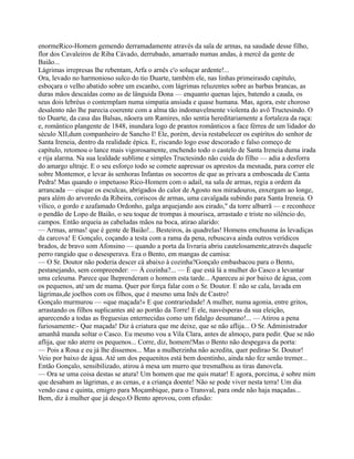 enormeRico-Homem gemendo derramadamente através da sala de armas, na saudade desse filho,
flor dos Cavaleiros de Riba Cávado, derrubado, amarrado numas andas, à mercê da gente de
Baião...
Lágrimas irrepresas lhe rebentam, Arfa o arnês c'o soluçar ardente!...
Ora, levado no harmonioso sulco do tio Duarte, também ele, nas linhas primeirasdo capítulo,
esboçara o velho abatido sobre um escanho, com lágrimas reluzentes sobre as barbas brancas, as
duras mãos descaídas como as de lânguida Dona — enquanto quenas lajes, batendo a cauda, os
seus dois lebréus o contemplam numa simpatia ansiada e quase humana. Mas, agora, este choroso
desalento não lhe parecia coerente com a alma tão indomavelmente violenta do avô Tructesindo. O
tio Duarte, da casa das Balsas, nãoera um Ramires, não sentia hereditariamente a fortaleza da raça:
e, romântico plangente de 1848, inundara logo de prantos românticos a face férrea de um lidador do
século XII,dum companheiro de Sancho I! Ele, porém, devia restabelecer os espíritos do senhor de
Santa Ireneia, dentro da realidade épica. E, riscando logo esse descorado e falso começo de
capítulo, retomou o lance mais vigorosamente, enchendo todo o castelo de Santa Ireneia duma irada
e rija alarma. Na sua lealdade sublime e simples Tructesindo não cuida do filho — adia a desforra
do amargo ultraje. E o seu esforço todo se comete aapressar os aprestos da mesnada, para correr ele
sobre Montemor, e levar às senhoras Infantas os socorros de que as privara a emboscada de Canta
Pedra! Mas quando o impetuoso Rico-Homem com o adail, na sala de armas, regia a ordem da
arrancada — eisque os esculcas, abrigados do calor de Agosto nos miradouros, enxergam ao longe,
para além do arvoredo da Ribeira, coriscos de armas, uma cavalgada subindo para Santa Ireneia. O
vílico, o gordo e azafamado Ordonho, galga arquejando aos eirado," da torre albarrã — e reconhece
o pendão de Lopo de Baião, o seu toque de trompas à mourisca, arrastado e triste no silêncio do,
campos. Então arqueia as cabeludas mãos na boca, atirao alarido:
— Armas, armas! que é gente de Baião!... Besteiros, às quadrelas! Homens emchusma às levadiças
da carcova! E Gonçalo, coçando a testa com a rama da pena, rebuscava ainda outros verídicos
brados, de bravo som Afonsino — quando a porta da livraria abriu cautelosamente,através daquele
perro rangido que o desesperava. Era o Bento, em mangas de camisa:
— O Sr. Doutor não poderia descer cá abaixo à cozinha?Gonçalo embasbacou para o Bento,
pestanejando, sem compreender: — À cozinha?... — É que está lá a mulher do Casco a levantar
uma celeuma. Parece que lheprenderam o homem esta tarde... Apareceu ai por baixo de água, com
os pequenos, até um de mama. Quer por força falar com o Sr. Doutor. E não se cala, lavada em
lágrimas,de joelhos com os filhos, que é mesmo uma Inês de Castro!
Gonçalo murmurou — «que maçada!» E que contrariedade! A mulher, numa agonia, entre gritos,
arrastando os filhos suplicantes até ao portão da Torre! E ele, nasvésperas da sua eleição,
aparecendo a todas as freguesias enternecidas como um fidalgo desumano!... — Atirou a pena
furiosamente:- Que maçada! Diz à criatura que me deixe, que se não aflija... O Sr. Administrador
amanhã manda soltar o Casco. Eu mesmo vou a Vila Clara, antes de almoço, para pedir. Que se não
aflija, que não aterre os pequenos... Corre, diz, homem!Mas o Bento não despegava da porta:
— Pois a Rosa e eu já lhe dissemos... Mas a mulherzinha não acredita, quer pedirao Sr. Doutor!
Veio por baixo de água. Até um dos pequenitos está bem doentinho, ainda não fez senão tremer...
Então Gonçalo, sensibilizado, atirou à mesa um murro que tresmalhou as tiras danovela.
— Ora se uma coisa destas se atura! Um homem que me quis matar! E agora, porcima, é sobre mim
que desabam as lágrimas, e as cenas, e a criança doente! Não se pode viver nesta terra! Um dia
vendo casa e quinta, emigro para Moçambique, para o Transval, para onde não haja maçadas...
Bem, diz à mulher que já desço.O Bento aprovou, com efusão:
 