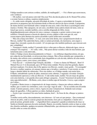 Fidalgo mandava com certeza a ordem, cedinho, de madrugada?... — Foi o Bento que aconvenceu,
com violência:
— Oh mulher, você até parece atrevida! Ora essa! Pois duvida da palavra do Sr. Doutor?Ela soltou
o avental, baixou a cabeça, suspirou simplesmente:
— Ai, então muito obrigada, seja pela felicidade de todos...E agora a curiosidade de Gonçalo
procurava os pequenos que ela acarretara desde os Bravais através da chuva cerrada. A pequenina
de mama dormia com beatitude sobre a tampa de uma arca, onde a boa Rosa a aconchegara entre
mantas e fronhas. Mas opequeno, de sete anos, encolhido numa cadeira diante do lume, rente ao
lençol que secava, secando também, com a carinha afogueada de febre, tossia
despedaçadamente,num cabecear de sono e cansaço, a arquejar, a gemer contra a tosse que o
esfalfava. Gonçalo pousou a boceta de alperces na arca, palpou a mão com que ele, sem
cessar,raspava pela abertura da camisa encardida o peito ainda mais encardido.
— Mas esta criança tem febre!... E você, com uma noite destas, traz o pequenoassim desde os
Bravais, mulher? Da cadeirinha baixa, onde se sentara prostrada, ela murmurou, sem erguer a
magra face, torcendo a ponta do avental:- Ai! era para que eles também pedissem, que estavam sem
pai, coitadinhos!
— Vossemecê é doida, mulher! E pretende talvez voltar para os Bravais, debaixode água, com as
crianças? Ela suspirou: — Ai! volto, volto... Não posso deixar sozinha a mãe do meu homem, que
temoitenta anos e está entrevada...
Então o Fidalgo cruzou descoroçoadamente os braços — no embaraço daquelaaventura, em que,
por culpa da sua ferocidade, se arriscavam duas crianças. Mas a Rosa entendia que a pequenina, a
de mama, não sofreria com a caminhada, bem chegadinha ao colo da mãe, debaixo de uma manta
grossa. Agora o outro, com a tosse, com afebre...
— Esse fica cá! — exclamou logo Gonçalo, decidido. — Como se chama ele?Manuel... Bem! O
Manuel fica cá. E vá descansada, que a Srª Rosa toma cuidado. Precisa uma boa gemada, depois
um bom suadouro. Um destes dias lá lhe aparece nos Bravais, curado e mais gordo... Vá sossegada!
De novo a mulher suspirou, nó cansaço imenso que a invadira, e amolecia. E sem resistir, no seu
longo e abatido hábito de submissão:- Pois sim senhor, se o Fidalgo manda, está muito bem...
O Bento, entreabrindo a porta do pátio, anunciava uma «aberta», o negrume a levantar. Gonçalo
imediatamente apressou a volta aos Bravais:- E não tenha medo, mulher. Vai um moço da quinta
com uma lanterna, e um guarda-chuva para abrigar a pequena... Escute! Vossemecê até podia levar
uma capa deborracha!... Oh Bento, corre, desce a minha capa de borracha. A nova, a que comprei
em Lisboa...
E quando o Bento trouxe o «impermeável» de longa romeira, o lançou por sobreos ombros da
mulher, que o estofo rico intimidava, com o seu ruge -ruge de seda — foi na cozinha uma divertida
risada. O pranto passara, como a chuva. Agora era uma visitaamorável, findando num arranjo
alegre de agasalhos. A Rosa apertava as mãos, banhada de gosto:
— Assim é que vossemecê fica uma bonita madama, hem!... Se fosse de dia, olheque se juntava
gente!
A mulher sorria enfim, descoradamente, sem interesse:- Ai! nem sei que pareço... Que avantesma!
Através do pátio, onde as acácias gotejavam docemente, Gon çalo ac ompanhou o rancho até à
porta do pomar, gritando ainda — «Agasalhem bem a pequena!» quando já alanterna do moço se
fundia na húmida espessura da noite acalmada. Depois, na cozinha, batendo contra as lajes as solas
dos chinelos molhados, apalpou novamente oManuelzinho, que adormecera num sono rouquejado,
torcido sobre as costas da cadeira.
 
