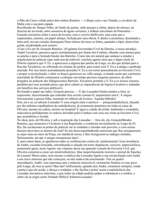 o filho do Casco velado pelos dois nobres Ramires — o Bispo com o seu Tratado, o cavaleiro de
Malta com a sua pura espada.
Recolhendo do Tanque Velho, do fundo da quinta, onde passara a calma, depois do almoço, na
frescura do arvoredo, entre sussurros de águas correntes, a folhear umvolume do Panorama —
Gonçalo encontrou sobre a mesa da livraria, com o correio deOliveira, uma carta que o
surpreendeu, enorme, em papel almaço, fechada por uma obreia. E dentro a assinatura, desenhada a
tinta azul, era um coração chamejante.Num relance devorou as linhas, pautadas a lápis, duma letra
gorda, arredondada com esmero:
«Caro e Ex.mo Sr. Gonçalo Ramires. «O galante Governador Civil do Distrito, o nosso atiradiço
André Cavaleiro, passeava agora constantemente por diante dos Cunhais, olhando com ternura para
as janelas e para o honrado brasão dos Barrolos. Como não era natural que andasse a estudar a
arquitectura do palacete (que nada tem de notável), concluiu agente séria que o digno chefe do
Distrito esperava que V. Ex. a aparecesse a alguma das janelas do Largo, ou das que deitam para a
Rua das Tecedeiras, ou sobretudo no mirante do jardim, para reatar com V. Ex-a a antiga e quebrada
amizade. Por isso muito acertadamente procedeu V. Ex-a em correr pessoalmente ao Governo Civil,
e propor a reconciliação, e abrir os braços generosos ao velho amigo, evitando assim que a primeira
autoridade do Distrito continuasse a esbanjar um tempo precioso naqueles passeios, de olhos
pregados no palacete dos fidalguíssimos Barrolos. Enviamos portanto a V. Ex-a os nossos sinceros
parabéns por esse acertado passo, que deve calmar as impaciências do fogoso Cavaleiro e redondar
em benefício dos serviços públicos!»
Revirando o papel nas mãos, Gonçalo pensou: — É das Lousadas!Ainda estudou a letra, as
expressões, descortinando que redundar fora escrito comum O, arquitectura sem C. E rasgou
furiosamente a grossa folha, rosnando no silêncio da livraria:- Aquelas bêbedas!
Sim, era e as, as odiosas Lousadas! E essa origem mais o aterrava — porquemaledicência, lançada
por tão ardentes espalhadoras de maledicências, já certamente penetrara em todas as casas de
Oliveira, mesmo na cadeia, mesmo no hospital! E agora a cidade divertida, lambendo o escândalo,
relacionava perfidamente os rodeios doAndré pelos Cunhais com essa sua visita ao Governo Civil,
que assombrara a Arcada.
Na ideia, pois, de Oliveira, e sob a inspiração das Lousadas — fora ele, ele, GonçaloMendes
Ramires, que arrancara o Cavaleiro à sua Repartição, o conduzira serviçalmente ao Largo de El-
Rei, lhe escancarara as portas do palacete até aí rondadas e miradas sem proveito, e com sereno
descaro alcovitara os amores da irmã! Se tais desavergonhadasnão mereciam que lhes arregaçassem
as sujas saias no meio da Praça, em manhã de missa, e lhes fustigassem as nádegas meladas,
furiosamente, até que o sangue ensopasseas lajes!...
E, para maior dano, as aparências todas se combinavam contra ele, traidoramente! Essa insistência
de André, cocando Gracinha, estrondeando a calçada em torno dopalacete, crescera, impressiofiava,
justamente agora, neste Agosto, nas vésperas dessa sua aparição à janela do Governo Civil, que
Oliveira comentava como um mistériohistórico. Que inoportunamente morrera o animal do Sanches
de Lucena! Meses antes, nem mesmo a malícia das Lousadas ligaria a sua reconciliação com André
a um cerco amoroso que não começara, ou não andava tão murmurado. Três ou quatro
mesesdepois, André, sem esperança ante o palacete inacessível, certamente findaria os seus giros
pelo Largo, de rosa ao peito! Mas não! infelizmente, quando esse André, commaior estrépito, ronda
a porta é que ele acode, e abraça o rondador, e lhe facilita a porta! assim a maledicência das
Lousadas encontrava uma base, a que todos na cidade podiam palpar a substância e a solidez, e
sobre ela se erigia como Verdade Pública! InfamesLousadas!
 