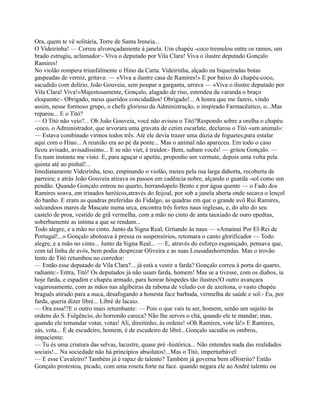 Ora, quem te vê solitária, Torre de Santa Ireneia...
O Videirinha! — Correu alvoroçadamente à janela. Um chapéu -coco tremulou entre os ramos, um
brado estrugiu, aclamador:- Viva o deputado por Vila Clara! Viva o ilustre deputado Gonçalo
Ramires!
No violão rompera triunfalmente o Hino da Carta. Videirinha, alçado na biqueiradas botas
gaspeadas de verniz, gritava: — «Viva a ilustre casa de Ramires!» E por baixo do chapéu-coco,
sacudido com delírio, João Gouveia, sem poupar a garganta, urrava — «Viva o ilustre deputado por
Vila Clara! Viva!»Majestosamente, Gonçalo, alagado de riso, estendeu da varanda o braço
eloquente:- Obrigado, meus queridos concidadãos! Obrigado!... A honra que me fazeis, vindo
assim, nesse formoso grupo, o chefe glorioso da Administração, o inspirado Farmacêutico, o...Mas
reparou... E o Titó?
— O Titó não veio?... Oh João Gouveia, você não avisou o Titó?Respondo sobre a orelha o chapéu
-coco, o Administrador, que arvorara uma gravata de cetim escarlate, declarou o Titó «um animal»:
— Estava combinado virmos todos três. Até ele devia trazer uma dúzia de foguetes,para estalar
aqui com o Hino... A reunião era ao pé da ponte... Mas o animal não apareceu. Em todo o caso
ficou avisado, avisadíssimo... E se não vier, é traidor.- Bem, subam vocês! — gritou Gonçalo. —
Eu num instante me visto. E, para aguçar o apetite, proponho um vermute, depois uma volta pela
quinta até ao pinhal!...
Imediatamente Videirinha, teso, empinando o violão, meteu pela rua larga dahorta, recoberta de
parreira; e atrás João Gouveia atirava os passos em cadência nobre, alçando o guarda -sol como um
pendão. Quando Gonçalo entrou no quarto, berrandopelo Bento e por água quente — o Fado dos
Ramires soava, em trinados heróicos,através do feijoal, por sob a janela aberta onde secava o lençol
do banho. E eram as quadras preferidas do Fidalgo, as quadras em que o grande avô Rui Ramires,
sulcandoos mares de Mascate numa urca, encontra três fortes naus inglesas, e, do alto do seu
castelo de proa, vestido de grã vermelha, com a mão no cinto de anta tauxiado de ouro epedras,
soberbamente as intima a que se rendam...
Todo alegre, e a mão no cinto. Junto da Signa Real, Gritando às naus — «Amainai Por El-Rei de
Portugal!...» Gonçalo abotoava à pressa os suspensórios, retomara o canto glorificador — Todo
alegre, e a mão no cinto... Junto da Signa Real... — E, através do esforço esganiçado, pensava que,
com tal linha de avós, bem podia desprezar Oliveira e as suas Lousadashorrendas. Mas o trovão
lento de Titó retumbou no corredor:
— Então esse deputado de Vila Clara?... já está a vestir a farda? Gonçalo correu à porta do quarto,
radiante:- Entra, Titó! Os deputados já não usam farda, homem! Mas se a tivesse, com os diabos, ia
hoje farda, e espadim e chapéu armado, para honrar hóspedes tão ilustres!O outro avançara
vagarosamente, com as mãos nas algibeiras da rabona de veludo cor de azeitona, o vasto chapéu
braguês atirado para a nuca, desafogando a honesta face barbuda, vermelha de saúde e sol:- Eu, por
farda, queria dizer libré... Libré de lacaio.
— Ora essa!?E o outro mais retumbante: — Pois o que vais tu ser, homem, senão um sujeito às
ordens do S. Fulgêncio, do horrendo careca? Não lhe serves o chá, quando ele te mandar; mas,
quando ele temandar votar, votas! Ali, direitinho, às ordens! «Oh Ramires, vote lá!» E Ramires,
zás, vota... É de escudeiro, homem, é de escudeiro de libré...Gonçalo sacudiu os ombros,
impaciente:
— Tu és uma criatura das selvas, lacustre, quase pré -histórica... Não entendes nada das realidades
sociais!... Na sociedade não há princípios absolutos!...Mas o Titó, imperturbável:
— E esse Cavaleiro? Também já é rapaz de talento? Também já governa bem oDistrito? Então
Gonçalo protestou, picado, com uma roseta forte na face. quando negara ele ao André talento ou
 