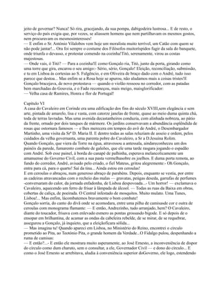 jeito de governar? Nunca! Só rira, gracejando, da sua pompa, dabigodeira lustrosa... E de resto, o
serviço do país exigia que, por vezes, se aliassem homens que nem partilhavam os mesmos gostos,
nem procuravam os mesmosinteresses!
— E enfim o Sr. António Vilalobos vem hoje um moralista muito terrível, um Catão com quem se
não pode jantar!... Ora foi sempre o costume dos Filósofos muitoríspidos fugir da sala do banquete,
onde triunfa o devasso, e protestar comendo na cozinha!Titó, serenamente, virou as costas
majestosas.
— Onde vais, ó Titó? — Para a cozinha!E como Gonçalo ria, Titó, junto da porta, girando como
uma torre que gira, encarou o seu amigo:- Sério, sério, Gonçalo! Eleição, reconciliação, submissão,
e tu em Lisboa às cortesias ao S. Fulgêncio, e em Oliveira de braço dado com o André, tudo isso
parece que destoa... Mas enfim se a Rosa hoje se apurou, não aludamos mais a coisas tristes!E
Gonçalo bracejava, de novo protestava — quando o violão ressoou no corredor, com as patadas
bem marchadas do Gouveia, e o Fado recomeçou, mais meigo, maisglorificador:
— Velha casa de Ramires, Honra e flor de Portugal!
Capítulo VI
A casa do Cavaleiro em Corinde era uma edificação dos fins do século XVIII,sem elegância e sem
arte, pintada de amarelo, lisa e vasta, com catorze janelas de frente, quase ao meio duma quinta chá,
toda de terras lavradas. Mas uma avenida decastanheiros conduzia, com alinhada nobreza, ao pátio
da frente, ornado por dois tanques de mármore. Os jardins conservavam a abundância esplêndida de
rosas que ostornara famosos — e lhes merecera em tempos do avô de André, o Desembargador
Martinho, uma visita da Srª D. Maria II. E dentro todas as salas reluziam de asseio e ordem, pelos
cuidados da velha governanta, uma parenta pobre do Cavaleiro, a Sr a D.Jesuína Rolim.
Quando Gonçalo, que viera da Torre na égua, atravessou a antessala, aindareconheceu um dos
painéis da parede, fumarento combate de galeões, que ele uma tarde rasgara jogando o espadão
com André. Sob esse painel, à borda do canapé de palhinha, esperava melancolicamente um
amanuense do Governo Civil, com a sua pasta vermelhasobre os joelhos. E duma porta remota, ao
fundo do corredor, André, avisado pelo criado, o fiel Mateus, gritou alegremente:- Oh Gonçalo,
entra para cá, para o quarto! Saí da tina... Ainda estou em ceroulas!
E em ceroulas o abraçou, num generoso abraço de parabéns. Depois, enquanto se vestia, por entre
as cadeiras atravancadas com o recheio das malas — gravatas, peúgas deseda, garrafas de perfumes
-conversaram do calor, da jornada enfadonha, de Lisboa despovoada...- Um horror! — exclamava o
Cavaleiro, aquecendo um ferro de frisar à lâmpada de álcool. — Todas as ruas da Baixa em obras,
cobertas de caliça, de poeirada. O Central infestado de mosquitos. Muito mulato. Uma Tunes,
Lisboa!... Mas enfim, lácombatemos bravamente o bom combate!
Gonçalo sorria, do canto do divã onde se acomodara, entre uma pilha de camisasde cor e outra de
ceroulas com monograma flamante: — E então, Andrezinho, tudo arranjado, hem? O Cavaleiro,
diante do toucador, frisava com enlevado esmero as pontas grossasdo bigode. E só depois de o
ensopar em brilhantina, de acamar as ondas da cabeleira rebelde, de se mirar, de se requebrar,
assegurou a Gonçalo, já inquieto, que a eleiçãoficara sólida...
— Mas imagina tu! Quando apareci em Lisboa, no Ministério do Reino, encontrei o círculo
prometido ao Pita, ao Teotónio Pita, o grande homem da Verdade...O Fidalgo pulou, despenhando a
ruma de camisas:
— E então?...- E então ele mostrara muito asperamente, ao José Ernesto, a inconveniência de dispor
do circulo como dum charuto, sem o consultar, a ele, Governador Civil — e dono do círculo... E
como o José Ernesto se arrebitava, aludia à conveniência superior doGoverno, ele logo, estendendo
 