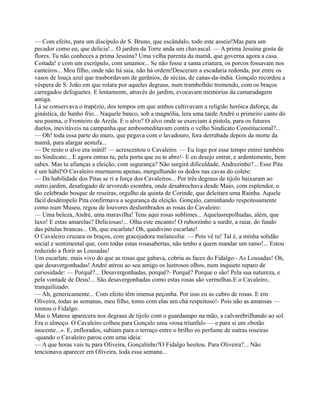 — Com efeito, para um discípulo de S. Bruno, que escândalo, todo este asseio!Mas para um
pecador como eu, que delicia!... O jardim da Torre anda um chavascal. — A prima Jesuína gosta de
flores. Tu não conheces a prima Jesuína? Uma velha parenta da mamã, que governa agora a casa.
Coitada! e com um escrúpulo, com umamor... Se não fosse a santa criatura, os porcos fossavam nos
canteiros... Meu filho, onde não há saia, não há ordem!Desceram a escadaria redonda, por entre os
vasos de louça azul que trasbordavam de gerânios, de sécias, de canas-da-índia. Gonçalo recordou a
véspera de S. João em que rolara por aqueles degraus, num trambolhão tremendo, com os braços
carregados defoguetes. E lentamente, através do jardim, evocavam memórias da camaradagem
antiga.
Lá se conservava o trapézio, dos tempos em que ambos cultivavam a religião heróica daforça, da
ginástica, do banho frio... Naquele banco, sob a magnólia, lera uma tarde André o primeiro canto do
seu poema, o Fronteiro de Arzila. E o alvo? O alvo onde se exerciam à pistola, para os futuros
duelos, inevitáveis na campanha que ambosmeditavam contra o velho Sindicato Constitucional?...
— Oh! toda essa parte do muro, que pegava com o lavadouro, fora derrubada depois da morte da
mamã, para alargar aestufa...
— De resto o alvo era inútil! — acrescentou o Cavaleiro. — Eu logo por esse tempo entrei também
no Sindicato... E agora entras tu, pela porta que eu te abro!- E eu desejo entrar, e ardentemente, bem
sabes. Mas tu afianças a eleição, com segurança? Não surgirá dificuldade, Andrezinho?... Esse Pita
é um hábil!O Cavaleiro murmurou apenas, mergulhando os dedos nas cavas do colete:
— Da habilidade dos Pitas se ri a força dos Cavaleiros... Por três degraus de tijolo baixaram ao
outro jardim, desafogado de arvoredo esombra, onde desabrochava desde Maio, com esplendor, o
tão celebrado bosque de roseiras, orgulho da quinta de Corinde, que deleitara uma Rainha. Aquele
fácil desdémpelo Pita confirmava a segurança da eleição. Gonçalo, caminhando respeitosamente
como num Museu, regou de louvores deslumbrados as rosas do Cavaleiro:
— Uma beleza, André, uma maravilha! Tens aqui rosas sublimes... Aquelasrepolhudas, além, que
luxo! E estas amarelas? Deliciosas!... Olha este encanto! O ruborzinho a surdir, a raiar, do fundo
das pétalas brancas... Oh, que escarlate! Oh, quedivino escarlate!
O Cavaleiro cruzara os braços, com gracejadora melancolia: — Pois vê tu! Tal é, a minha solidão
social e sentimental que, com todas estas rosasabertas, não tenho a quem mandar um ramo!... Estou
reduzido a florir as Lousadas!
Um escarlate, mais vivo do que as rosas que gabava, cobriu as faces do Fidalgo:- As Lousadas! Oh,
que desavergonhadas! André atirou ao seu amigo os lustrosos olhos, num inquieto reparo de
curiosidade: — Porquê?... Desavergonhadas, porquê?- Porquê? Porque o são! Pela sua natureza, e
pela vontade de Deus!... São desavergonhadas como estas rosas são vermelhas.E o Cavaleiro,
tranquilizado:
— Ah, genericamente... Com efeito têm imensa peçonha. Por isso eu as cubro de rosas. E em
Oliveira, todas as semanas, meu filho, tomo com elas um chá respeitoso!- Pois não as amansas —
rosnou o Fidalgo.
Mas o Mateus aparecera nos degraus de tijolo com o guardanapo na mão, a calvarebrilhando ao sol.
Era o almoço. O Cavaleiro colheu para Gonçalo uma «rosa triunfal» — e para si um «botão
inocente...». E, enflorados, subiam para o terraço entre o brilho eo perfume de outras roseiras
-quando o Cavaleiro parou com uma ideia:
— A que horas vais tu para Oliveira, Gonçalinho?O Fidalgo hesitou. Para Oliveira?... Não
tencionava aparecer em Oliveira, toda essa semana...
 