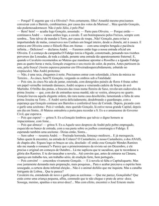 — Porquê? É urgente que vá a Oliveira?- Pois certamente, filho! Amanhã mesmo precisamos
conversar com o Barrolo, combinarmos, por causa dos votos da Murtosa!... Meu querido Gonçalo,
não podemosadormecer. Não é pelo Júlio, é pelo Pita!
— Bem! bem! — acudiu logo Gonçalo, assustado. — Parto para Oliveira. — Porque então —
continuava André — vamos ambos logo, a cavalo. É um bonitopasseio pelos Freixos, sempre com
sombra... Tens talvez de mandar à Torre, por causa de roupa...Não! Gonçalo, para evitar a
importunidade de malas, conservava nos Cunhais um bragal inteiro, desde a chinela, até à casaca. E
entrava em Oliveira como o filósofo Bias em Atenas — com uma simples bengala e paciência
infinita...- Delicioso! — declarou André. — Fazemos então logo a nossa entrada oficial em
Oliveira. É o começo da campanha.O Fidalgo torcia o bigode, consternado, pensando nos risinhos
perversos das Lousadas, de toda a cidade, perante uma entrada tão aparatosamente fraternal. E,
quando o Cavaleiro recomendou ao Mateus que mandasse aprontar o Rossilho e a éguado Fidalgo
para as quatro horas e meia, Gonçalo exagerou o seu receio do calor, da poeira. Antes partissem às
sete, pela fresca! (Assim esperava penetrar em Oliveiradesapercebidamente, esbatido no
crepúsculo). Mas André protestou:
— Não, é uma seca, chegamos à noite. Precisamos entrar com solenidade, à hora da música no
Terreiro... Às cinco, hem?E Gonçalo, vergando os ombros sob a Fatalidade:
— Pois sim, às cinco.Na sala de jantar, esteirada, com denegridos painéis de flores 4 frutas sobre
um papel vermelho imitando damasco, André ocupou a veneranda cadeira de braços do avô
Martinho. O brilho das pratas, a frescura das rosas numa floreira de Saxe, revelavam osdesvelos da
prima Jesuína — que, com dor de entranhas nessa manhã, não se vestira, almoçava no quarto.
Gonçalo louvou aquela elegante ordem, tão rara numa casa desolteirão, lamentando a falta de uma
prima Jesuína na Torre... E André sorria deliciadamente, desdobrando o guardanapo, com a
esperança que Gonçalo contasse aos Barrolos o confortável luxo de Corinde. Depois, picando com
o garfo uma azeitona:- Pois é verdade, meu querido Gonçalo, lá estive nessa grande Capital, depois
um dia em Sintra...O Mateus entreabriu a porta para recordar a S. Ex-a o amanuense do Governo
Civil, que esperava.
— Pois que espere! — gritou S. Ex-a.Gonçalo lembrou que talvez o digno homem se
impacientasse, com fome...
— Pois que almoce! — gritou S. Ex-a.Aquele seco desprezo de André pelo pobre empregado,
esquecido no banco de entrada, com a sua pasta sobre os joelhos constrangia o Fidalgo. E
espetando também uma azeitona:- Dizias então, Sintra...
— Sem sabor — resumiu André. — Poeirada horrenda, femeaço medíocre... E já meesquecia.
Sabes quem lá encontrei, na estrada de Colares? O Castanheiro, o nosso Castanheiro, o dos ANAIS,
de chapéu alto. Ergueu logo os braços ao céu, desolado: «E então esse Gonçalo Mendes Ramires
não me manda o romance?» Parece que o primeironúmero da revista sai em Dezembro, e ele
precisa o original em começos de Outubro... Lá me suplicou que te sacudisse, que te recordasse a
glória dos Ramires. E tu deviasacabar a novela... Até convém que, antes de entrares na Câmara,
apareça um trabalho teu, um trabalho sério, de erudição forte, bem português...
— Pois convém! — concordou vivamente Gonçalo. — E à novela só falta o Capítuloquarto. Mas
esse justamente demanda mais preparação, mais pesquisas... Para o acabar precisava o espírito bem
sossegado, a certeza desta infernal eleição... Não é o animal doJúlio que me inquieta. Mas a canalha
intrigante de Lisboa... Que te parece?
Cavaleiro riu, estendendo de novo o garfo para as azeitonas — Que me parece, Gonçalinho? Que
estás como uma criança pequena, aflita, commedo que te não chegue o prato de arroz -doce.
Sossega, menino, apanhas o teu arroz-doce!... Mas com efeito, encontrei o José Ernesto muito
 