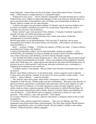 muito lealmente... Almocei hoje com ele em Corinde, viemos juntos pelos Freixos. Uma tarde
linda!... Enfim renasceu a antiga harmonia. E a eleiçãoestá segura.
— Venham de lá esses ossos! — berrou o Barrolo, transportado. Gracinha terminara por se sentar à
borda do leito, com o chapéu no regaço,enlevada para o irmão, num silencioso enternecimento em
que os seus doces olhos se humedeciam e riam. O Fidalgo, que se desprendera do abraço do
Barrolo, dobrava a.toalha com um vagar distraído:
— A eleição está segura, mas precisamos trabalhar. Tu, Barrolo, tens de conversar também com o
Cavaleiro. já combinei. Amanhã no Governo Civil, às duas horas. Énecessário que vocês se
entendam, por causa dos votos da Murtosa...
— Pronto, menino! o que vocês quiserem! Votos, dinheiro...E Gonçalo, borrifando vagamente o
jaquetão com água -de-colónia que pingava no soalho:
— Desde o momento em que eu me reconciliei com o André, tudo acabou. Tu,Barrolo,
imediatamente te reconcilias também...
Barrolo quase pulou, no seu deslumbramento:- Pois está claro! E ainda bem, que eu gosto
imensamente do Cavaleiro! Até sempre teimava com Gracinha... «Oh senhores, esta tolice, por
causa da Política!...»
— Bem! — concluiu o Fidalgo. — A Política nos separou, a Política nos reúne... É oque se chama a
inconstância dos Tempos e dos Impérios.
E agarrou Gracinha pelos ombros, com um beijo brincalhão, estalado em cadaface: — A tia
Arminda? Boa, da escaldadela? já voltou às façanhas de Leandro o Belo? Gracinha resplandecia,
com o lento sorriso que se não desfizera, a envolvia todaem claridade e doçura:
— A tia Arminda está melhor, já anda. Perguntou por ti... Mas, oh Gonçalo, tudecerto queres jantar!
— Não, almocei tremendamente em Corinde... Vocês, como jantaram à hora antigada tia Arminda,
ceiam, hem? Então logo ceio... Agora apenas uma chávena de chá, muito forte!Gracinha correu, no
alvoroço de servir o herói querido. E pela escada, descendo com Barrolo que o contemplava, o
Fidalgo da Torre lamentou os seus sacrificios:
— E verdade, menino, é uma maçada... Mas que diabo! todos devemos concorrerpara tirar o país
do atoleiro!
Barrolo, maravilhado, murmurava:- E sem dizeres nada... Assim à capucha! Assim à capucha!... —
E agora outra coisa, Barrolo. Amanhã, no Governo Civil, deves convidar o André a jantar...- Com
certeza! — gritou o Barrolo. — jantar de estrondo?
— Não, homem! jantar muito quieto, muito intimo. Unicamente o André e o JoãoGouveia.
Telegrafas ao João Gouveia. Também podes convidar os Mendonças... Mas jantar muito discreto, só
para conversarmos, para firmar a reconciliação dum modo mais sociável, mais elegante.Ao outro
dia, no Governo Civil, Barrolo e o Cavaleiro apertaram as mãos com tanta singeleza, como se
ambos, ainda na véspera, andassem jogando o bilhar ecaturrando no clube da Rua das Pegas. De
resto conversaram sumariamente sobre a eleição. Apenas o Cavaleiro aludira com indolência aos
votos de Murtosa — o bom Barrolo quase se engasgou, na ânsia de os oferecer:E o que vocês
quiserem... Votos, dinheiro, o que vocês quiserem!... Vocês digam!
Eu vou para a Murtosa, e é comezaina, e pipa de vinho aberta, e a freguesia inteira avotar no meio
de foguetório...
O Cavaleiro, rindo, amansou aquele fervor faustoso: — Não, meu caro Barrolo, não! Nós
preparamos uma eleição muito sóbria, muitosossegada. Vila Clara elege Gonçalo Mendes Ramires
deputado, naturalmente, como o seu melhor homem. Não há combate, o Julinho é uma sombra.
Portanto...O Barrolo persistia, radiante, gingando:
 