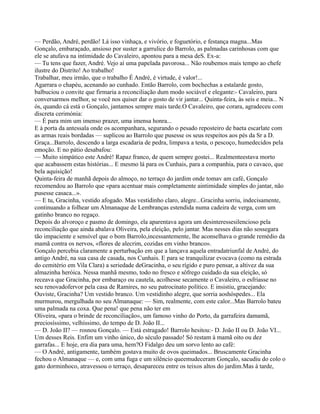 — Perdão, André, perdão! Lá isso vinhaça, e vivório, e foguetório, e festança magna...Mas
Gonçalo, embaraçado, ansioso por suster a garrulice do Barrolo, as palmadas carinhosas com que
ele se atufava na intimidade do Cavaleiro, apontou para a mesa deS. Ex-a:
— Tu tens que fazer, André. Vejo aí uma papelada pavorosa... Não roubemos mais tempo ao chefe
ilustre do Distrito! Ao trabalho!
Trabalhar, meu irmão, que o trabalho É André, é virtude, é valor!...
Agarrara o chapéu, acenando ao cunhado. Então Barrolo, com bochechas a estalarde gosto,
balbuciou o convite que firmaria a reconciliação dum modo sociável e elegante:- Cavaleiro, para
conversarmos melhor, se você nos quiser dar o gosto de vir jantar... Quinta-feira, às seis e meia... N
ós, quando cá está o Gonçalo, jantamos sempre mais tarde.O Cavaleiro, que corara, agradeceu com
discreta cerimónia:
— É para mim um imenso prazer, uma imensa honra...
E à porta da antessala onde os acompanhara, segurando o pesado reposteiro de baeta escarlate com
as armas reais bordadas — suplicou ao Barrolo que pusesse os seus respeitos aos pés da Sr a D.
Graça...Barrolo, descendo a larga escadaria de pedra, limpava a testa, o pescoço, humedecidos pela
emoção. E no pátio desabafou:
— Muito simpático este André! Rapaz franco, de quem sempre gostei... Realmenteestava morto
que acabassem estas histórias... E mesmo lá para os Cunhais, para a companhia, para o cavaco, que
bela aquisição!
Quinta-feira de manhã depois do almoço, no terraço do jardim onde tomav am café, Gonçalo
recomendou ao Barrolo que «para acentuar mais completamente aintimidade simples do jantar, não
pusesse casaca...».
— E tu, Gracinha, vestido afogado. Mas vestidinho claro, alegre...Gracinha sorriu, indecisamente,
continuando a folhear um Almanaque de Lembranças estendida numa cadeira de verga, com um
gatinho branco no regaço.
Depois do alvoroço e pasmo de domingo, ela aparentava agora um desinteressesilencioso pela
reconciliação que ainda abalava Oliveira, pela eleição, pelo jantar. Mas nesses dias não sossegara
tão impaciente e sensível que o bom Barrolo,incessantemente, lhe aconselhava o grande remédio da
mamã contra os nervos, «flores de alecrim, cozidas em vinho branco».
Gonçalo percebia claramente a perturbação em que a lançava aquela entradatriunfal de André, do
antigo André, na sua casa de casada, nos Cunhais. E para se tranquilizar evocava (como na estrada
do cemitério em Vila Clara) a seriedade deGracinha, o seu rígido e puro pensar, a altivez da sua
almazinha heróica. Nessa manhã mesmo, todo no fresco e sôfrego cuidado da sua eleição, só
receava que Gracinha, por embaraço ou cautela, acolhesse secamente o Cavaleiro, o esfriasse no
seu renovadofervor pela casa de Ramires, no seu patrocinato político. E insistiu, gracejando:
Ouviste, Gracinha? Um vestido branco. Um vestidinho alegre, que sorria aoshóspedes... Ela
murmurou, mergulhada no seu Almanaque: — Sim, realmente, com este calor...Mas Barrolo bateu
uma palmada na coxa. Que pena! que pena não ter em
Oliveira, «para o brinde de reconciliação», um famoso vinho do Porto, da garrafeira damamã,
preciosíssimo, velhíssimo, do tempo de D. João II...
— D. João II? — rosnou Gonçalo. — Está estragado! Barrolo hesitou:- D. João II ou D. João VI...
Um desses Reis. Enfim um vinho único, do século passado! Só restam à mamã oito ou dez
garrafas... E hoje, era dia para uma, hem?O Fidalgo deu um sorvo lento ao café:
— O André, antigamente, também gostava muito de ovos queimados... Bruscamente Gracinha
fechou o Almanaque — e, com uma fuga e um silêncio queemudeceram Gonçalo, sacudiu do colo o
gato dorminhoco, atravessou o terraço, desapareceu entre os teixos altos do jardim.Mas à tarde,
 