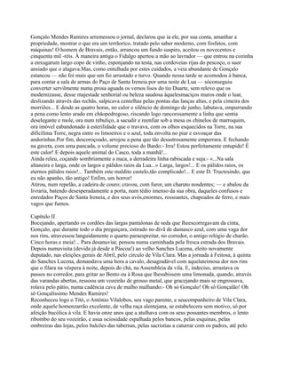 Gonçalo Mendes Ramires arremessou o jornal, declarou que ia ele, por sua conta, amanhar a
propriedade, mostrar o que era um terrãorico, tratado pelo saber moderno, com fosfatos, com
máquinas! O homem de Bravais, então, arrancou um fundo suspiro, aceitou os novecentos e
cinquenta mil -réis. À maneira antiga o Fidalgo apertou a mão ao lavrador — que entrou na cozinha
a enxugarum largo copo de vinho, esponjando na testa, nas cordoveias rijas do pescoço, o suor
ansiado que o alagava.Mas, como entulhada por estes cuidados, a veia abundante de Gonçalo
estancou — não foi mais que um fio arrastado e turvo. Quando nessa tarde se acomodou à banca,
para contar a sala de armas do Paço de Santa Ireneia por uma noite de Lua — sóconseguiu
converter servilmente numa prosa aguada os versos lisos do tio Duarte, sem relevo que os
modernizasse, desse majestade senhorial ou beleza saudosa àquelesmaciços muros onde o luar,
deslizando através das rechãs, salpicava centelhas pelas pontas das lanças altas, e pela cimeira dos
morriões... E desde as quatro horas, no calor e silêncio de domingo de junho, labutava, empurrando
a pena como lento arado em chãopedregoso, riscando logo rancorosamente a linha que sentia
deselegante e mole, ora num rebuliço, a sacudir e reenfiar sob a mesa os chinelos de marroquim,
ora imóvel eabandonado à esterilidade que o travava, com os olhos esquecidos na Torre, na sua
dificílima Torre, negra entre os limoeiros e o azul, toda envolta no piar e esvoaçar das
andorinhas.Por fim, descoroçoado, arrojou a pena que tão desastrosamente emperrara. E fechando
na gaveta, com uma pancada, o volume precioso do Bardo:- Irra! Estou perfeitamente entupido! É
este calor! E depois aquele animal do Casco, toda a manhã!...
Ainda releu, coçando sombriamente a nuca, a derradeira linha rabiscada e suja:- «...Na sala
altaneira e larga, onde os largos e pálidos raios da Lua...» Larga, largos!... E os pálidos raios, os
eternos pálidos raios!... Também este maldito castelo,tão complicado!... E este D. Tructesindo, que
eu não apanho, tão antigo! Enfim, um horror!
Atirou, num repelão, a cadeira de couro; cravou, com furor, um charuto nosdentes; — e abalou da
livraria, batendo desesperadamente a porta, num tédio imenso da sua obra, daqueles confusos e
enredados Paços de Santa Ireneia, e dos seus avós,enormes, ressoantes, chapeados de ferro, e mais
vagos que fumos.
Capítulo II
Bocejando, apertando os cordões das largas pantalonas de seda que lheescorregavam da cinta,
Gonçalo, que durante todo o dia preguiçara, estirado no divã de damasco azul, com uma vaga dor
nos rins, atravessou languidamente o quarto paraespreitar, no corredor, o antigo relógio de charão.
Cinco horas e meia!... Para desanuviar, pensou numa caminhada pela fresca estrada dos Bravais.
Depois numavisita (devida já desde a Páscoa!) ao velho Sanches Lucena, eleito novamente
deputado, nas eleições gerais de Abril, pelo circulo de Vila Clara. Mas a jornada à Feitosa, à quinta
do Sanches Lucena, demandava uma hora a cavalo, desagradável com aquelateimosa dor nos rins
que o filara na véspera à noite, depois do chá, na Assembleia da vila. E, indeciso, arrastava os
passos no corredor, para gritar ao Bento ou à Rosa que lhesubissem uma limonada, quando, através
das varandas abertas, ressoou um vozeirão de grosso metal, que gracejando mais se engrossava,
rolava pelo pátio, numa cadência cava de malho malhando:- Oh só Gonçalo! Oh sô Gonçalão! Oh
sô Gonçalíssimo Mendes Ramires!
Reconheceu logo o Titó, o António Vilalobos, seu vago parente, e seucompanheiro de Vila Clara,
onde aquele homenzarrão excelente, de velha raça alentejana, se estabelecera sem motivo, só por
afeição bucólica à vila. E havia onze anos que a atulhava com os seus possantes membros, o lento
ribombo do seu vozeirão, e asua ociosidade espalhada pelos bancos, pelas esquinas, pelas
ombreiras das lojas, pelos balcões das tabernas, pelas sacristias a caturrar com os padres, até pelo
 