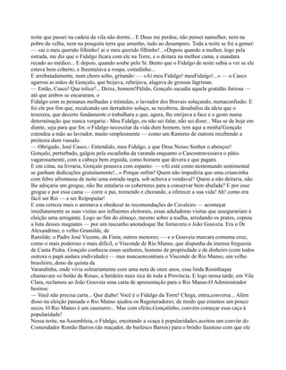 noite que passei na cadeia da vila não dormi... E Deus me perdoe, não pensei namulher, nem na
pobre da velha, nem na pouquita terra que amanho, tudo ao desamparo. Toda a noite se foi a gemer:
— «ai o meu querido filhinho! ai o meu querido filhinho!...»Depois quando a mulher, logo pela
estrada, me diz que o Fidalgo ficara com ele na Torre, e o deitara na melhor cama, e mandara
recado ao médico... E depois, quando soube pelo Sr. Bento que o Fidalgo de noite subia a ver se ele
estava bem coberto, e lheentalava a roupa, coitadinho...
E arrebatadamente, num choro solto, gritando: — «Ai meu Fidalgo! meuFidalgo!...» — o Casco
agarrou as mãos de Gonçalo, que beijava, rebeijava, alagava de grossas lágrimas.
— Então, Casco! Que tolice!... Deixe, homem!Pálido, Gonçalo sacudia aquela gratidão furiosa —
até que ambos se encararam, o
Fidalgo com as pestanas molhadas e trémulas, o lavrador dos Bravais soluçando, numaconfusão. E
foi ele por fim que, recalcando um derradeiro soluço, se recobrou, desabafou da ideia que o
trouxera, que decerto fundamente o trabalhara e que, agora, lhe enrijava a face e o gesto numa
determinação que nunca vergaria:- Meu Fidalgo, eu não sei falar, não sei dizer... Mas se de hoje em
diante, seja para que for, o Fidalgo necessitar da vida dum homem, tem aqui a minha!Gonçalo
estendeu a mão ao lavrador, muito simplesmente — como um Ramires de outrora recebendo a
preitesia dum vassalo.
— Obrigado, José Casco.- Entendido, meu Fidalgo, e que Deus Nosso Senhor o abençoe!
Gonçalo, perturbado, galgou pela escadinha da varanda enquanto o Cascoatravessava o pátio
vagarosamente, com a cabeça bem erguida, como homem que devera e que pagara.
E em cima, na livraria, Gonçalo pensava com espanto: — «Aí está como nestemundo sentimental
se ganham dedicações gratuitamente!...» Porque enfim! Quem não impediria que uma criancinha
com febre afrontasse de noite uma estrada negra, sob achuva e vendaval? Quem a não deitaria, não
lhe adoçaria um grogue, não lhe entalaria os cobertores para a conservar bem abafada? E por esse
grogue e por essa cama — corre o pai, tremendo e chorando, a oferecer a sua vida! Ah! como era
fácil ser Rei — e ser Reipopular!
E esta certeza mais o animava a obedecer às recomendações do Cavaleiro — acomeçar
imediatamente as suas visitas aos influentes eleitorais, essas aduladoras visitas que assegurariam à
eleição uma arrogante. Logo ao fim do almoço, mesmo sobre a toalha, arredando os pratos, copiou
a lista desses magnates — por um rascunho anotadoque lhe fornecera o João Gouveia. Era o Dr.
Alexandrino; o velho Gramilde, de
Ramilde; o Padre José Vicente, da Finta; outros menores; — e o Gouveia marcara comuma cruz,
como o mais poderoso e mais difícil, o Visconde de Rio Manso, que dispunha da imensa freguesia
de Canta Pedra. Gonçalo conhecia esses senhores, homens de propriedade e de dinheiro (com todos
outrora o papá andara endividado) — mas nuncaencontrara o Visconde de Rio Manso, um velho
brasileiro, dono da quinta da
Varandinha, onde vivia solitariamente com uma neta de onze anos, essa linda Rosinhaque
chamavam «o botão de Rosa», a herdeira mais rica de toda a Província. E logo nessa tarde, em Vila
Clara, reclamou ao João Gouveia uma carta de apresentação para o Rio Manso.O Administrador
hesitou:
— Você não precisa carta... Que diabo! Você é o Fidalgo da Torre! Chega, entra,conversa... Além
disso na eleição passada o Rio Manso ajudou os Regeneradores; de modo que estamos um pouco
secos. O Rio Manso é um casmurro... Mas com efeito,Gonçalinho, convém começar essa caça à
popularidade!
Nessa noite, na Assembleia, o Fidalgo, encetando a «caça à popularidade»,aceitou um convite do
Comendador Romão Barros (do maçador, do burlesco Barros) para o bródio faustoso com que ele
 