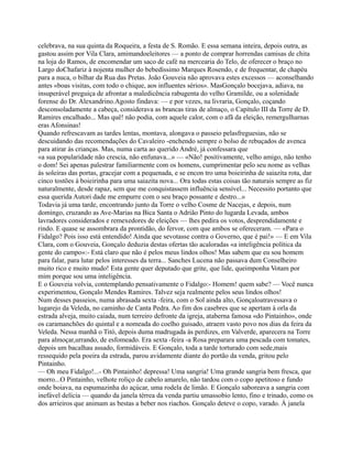 celebrava, na sua quinta da Roqueira, a festa de S. Romão. E essa semana inteira, depois outra, as
gastou assim por Vila Clara, amimandoeleitores — a ponto de comprar horrendas camisas de chita
na loja do Ramos, de encomendar um saco de café na mercearia do Telo, de oferecer o braço no
Largo doChafariz à nojenta mulher do bebedíssimo Marques Rosendo, e de frequentar, de chapéu
para a nuca, o bilhar da Rua das Pretas. João Gouveia não aprovava estes excessos — aconselhando
antes «boas visitas, com todo o chique, aos influentes sérios». MasGonçalo bocejava, adiava, na
insuperável preguiça de afrontar a maledicência rabugenta do velho Gramilde, ou a solenidade
forense do Dr. Alexandrino.Agosto findava: — e por vezes, na livraria, Gonçalo, coçando
desconsoladamente a cabeça, considerava as brancas tiras de almaço, o Capítulo III da Torre de D.
Ramires encalhado... Mas quê! não podia, com aquele calor, com o afã da eleição, remergulharnas
eras Afonsinas!
Quando refrescavam as tardes lentas, montava, alongava o passeio pelasfreguesias, não se
descuidando das recomendações do Cavaleiro -enchendo sempre o bolso de rebuçados de avenca
para atirar às crianças. Mas, numa carta ao querido André, já confessara que
«a sua popularidade não crescia, não enfunava...» — «Não! positivamente, velho amigo, não tenho
o dom! Sei apenas palestrar familiarmente com os homens, cumprimentar pelo seu nome as velhas
às soleiras das portas, gracejar com a pequenada, e se encon tro uma boieirinha de saiazita rota, dar
cinco tostões à boieirinha para uma saiazita nova... Ora todas estas coisas tão naturais sempre as fiz
naturalmente, desde rapaz, sem que me conquistassem influência sensível... Necessito portanto que
essa querida Autori dade me empurre com o seu braço possante e destro...»
Todavia já uma tarde, encontrando junto da Torre o velho Cosme de Nacejas, e depois, num
domingo, cruzando as Ave-Marias na Bica Santa o Adrião Pinto do lugarda Levada, ambos
lavradores considerados e remexedores de eleições — lhes pedira os votos, desprendidamente e
rindo. E quase se assombrara da prontidão, do fervor, com que ambos se ofereceram. — «Para o
Fidalgo? Pois isso está entendido! Ainda que sevotasse contra o Governo, que é pai!» — E em Vila
Clara, com o Gouveia, Gonçalo deduzia destas ofertas tão acaloradas «a inteligência política da
gente do campo»:- Está claro que não é pelos meus lindos olhos! Mas sabem que eu sou homem
para falar, para lutar pelos interesses da terra... Sanches Lucena não passava dum Conselheiro
muito rico e muito mudo! Esta gente quer deputado que grite, que lide, queimponha Votam por
mim porque sou uma inteligência.
E o Gouveia volvia, contemplando pensativamente o Fidalgo:- Homem! quem sabe? — Você nunca
experimentou, Gonçalo Mendes Ramires. Talvez seja realmente pelos seus lindos olhos!
Num desses passeios, numa abrasada sexta -feira, com o Sol ainda alto, Gonçaloatravessava o
lugarejo da Veleda, no caminho de Canta Pedra. Ao fim dos casebres que se apertam à orla da
estrada alveja, muito caiada, num terreiro defronte da igreja, ataberna famosa «do Pintainho», onde
os caramanchões do quintal e a nomeada do coelho guisado, atraem vasto povo nos dias da feira da
Veleda. Nessa manhã o Titó, depois duma madrugada às perdizes, em Valverde, aparecera na Torre
para almoçar,urrando, de esfomeado. Era sexta -feira -a Rosa preparara uma pescada com tomates,
depois um bacalhau assado, formidáveis. E Gonçalo, toda a tarde torturado com sede,mais
ressequido pela poeira da estrada, parou avidamente diante do portão da venda, gritou pelo
Pintainho.
— Oh meu Fidalgo!...- Oh Pintainho! depressa! Uma sangria! Uma grande sangria bem fresca, que
morro...O Pintainho, velhote roliço de cabelo amarelo, não tardou com o copo apetitoso e fundo
onde boiava, na espumazinha do açúcar, uma rodela de limão. E Gonçalo saboreava a sangria com
inefável delícia — quando da janela térrea da venda partiu umassobio lento, fino e trinado, como os
dos arrieiros que animam as bestas a beber nos riachos. Gonçalo deteve o copo, varado. À janela
 