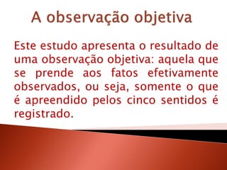 Este estudo apresenta o resultado de
uma observação objetiva: aquela que
se prende aos fatos efetivamente
observados, ou seja, somente o que
é apreendido pelos cinco sentidos é
registrado.
 