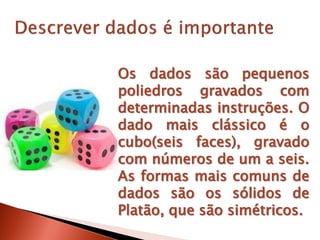 Os dados são pequenos
poliedros gravados com
determinadas instruções. O
dado mais clássico é o
cubo(seis faces), gravado
com números de um a seis.
As formas mais comuns de
dados são os sólidos de
Platão, que são simétricos.
 