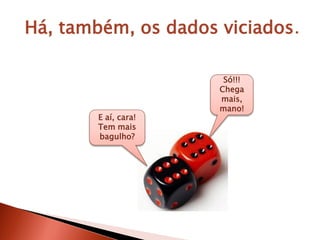 Há, também, os dados viciados.
E aí, cara!
Tem mais
bagulho?
Só!!!
Chega
mais,
mano!
 