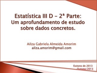 Estatística III D – 2ª Parte:
Um aprofundamento de estudo
sobre dados concretos.
Outono/2013
Ailza Gabriela Almeida Amorim
ailza.amorim@gmail.com
Outono de 2013
 