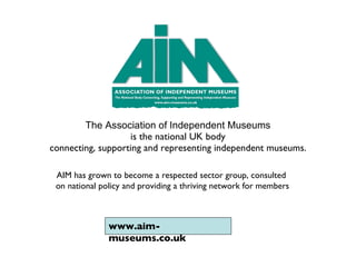 The Association of Independent Museums   is the national UK body  connecting, supporting and representing independent museums. AIM has grown to become a respected sector group, consulted  on national policy and providing a thriving network for members www.aim-museums.co.uk 