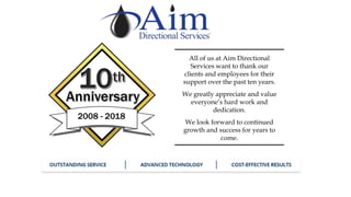 2008 - 2018
All of us at Aim Directional
Services want to thank our
clients and employees for their
support over the past ten years.
We greatly appreciate and value
everyone’s hard work and
dedication.
We look forward to continued
growth and success for years to
come.
 