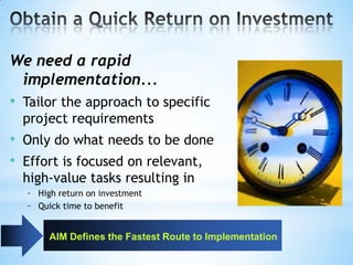 We need a rapid
implementation...
• Tailor the approach to specific
project requirements

• Only do what needs to be done
• Effort is focused on relevant,
high-value tasks resulting in
– High return on investment
– Quick time to benefit
AIM Defines the Fastest Route to Implementation

 
