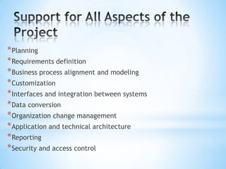 * Planning
* Requirements definition
* Business process alignment and modeling
* Customization
* Interfaces and integration between systems
* Data conversion
* Organization change management
* Application and technical architecture
* Reporting
* Security and access control

 