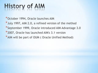 * October 1994, Oracle launches AIM
* July 1997, AIM 2.0, a refined version of the method
* September 1999, Oracle introduced AIM Advantage 3.0
* 2007, Oracle has launched AIM's 3.1 version
* AIM will be part of OUM ( Oracle Unified Method)

 