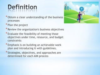 * Obtain a clear understanding of the business
processes

* Plan the project
* Review the organization's business objectives
* Evaluate the feasibility of meeting those
objectives under time, resource, and budget
constraints

* Emphasis is on building an achievable work
plan and introducing it with guidelines.

* Strategies, objectives, and approaches are
determined for each AIM process

 