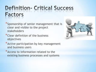 * Sponsorship of senior management that is
clear and visible to the project
stakeholders

* Clear definition of the business
objectives

* Active participation by key management
and business users

* Access to information related to the

existing business processes and systems

 