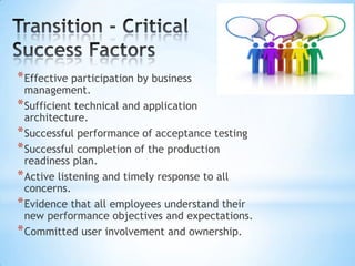 * Effective participation by business

management.
* Sufficient technical and application
architecture.
* Successful performance of acceptance testing
* Successful completion of the production
readiness plan.
* Active listening and timely response to all
concerns.
* Evidence that all employees understand their
new performance objectives and expectations.
* Committed user involvement and ownership.

 