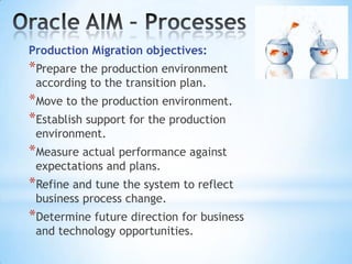 Production Migration objectives:

*Prepare the production environment
according to the transition plan.

*Move to the production environment.
*Establish support for the production
environment.

*Measure actual performance against
expectations and plans.

*Refine and tune the system to reflect
business process change.

*Determine future direction for business
and technology opportunities.

 