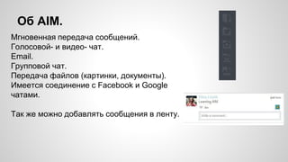 Об AIM. 
Мгновенная передача сообщений. 
Голосовой- и видео- чат. 
Email. 
Групповой чат. 
Передача файлов (картинки, документы). 
Имеется соединение с Facebook и Google 
чатами. 
Так же можно добавлять сообщения в ленту. 
 