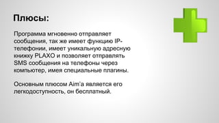 Плюсы: 
Программа мгновенно отправляет 
сообщения, так же имеет функцию IP- 
телефонии, имеет уникальную адресную 
книжку PLAXO и позволяет отправлять 
SMS сообщения на телефоны через 
компьютер, имея специальные плагины. 
Основным плюсом Aim’а является его 
легкодоступность, он бесплатный. 
 