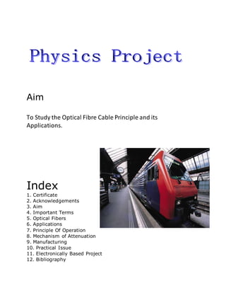 Aim
To Study the Optical Fibre Cable Principle and its
Applications.
Index
1. Certificate
2. Acknowledgements
3. Aim
4. Important Terms
5. Optical Fibers
6. Applications
7. Principle Of Operation
8. Mechanism of Attenuation
9. Manufacturing
10. Practical Issue
11. Electronically Based Project
12. Bibliography
 