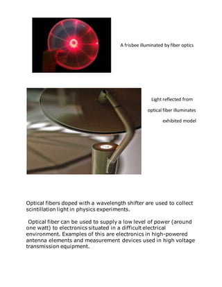 A frisbee illuminated by fiber optics
Light reflected from
optical fiber illuminates
exhibited model
Optical fibers doped with a wavelength shifter are used to collect
scintillation light in physics experiments.
Optical fiber can be used to supply a low level of power (around
one watt) to electronics situated in a difficult electrical
environment. Examples of this are electronics in high-powered
antenna elements and measurement devices used in high voltage
transmission equipment.
 