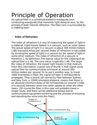 Principle of Operation
An optical fiber is a cylindrical dielectric waveguide (non
conducting waveguide) that transmits light along its axis, by the
process of total internal reflection. The fiber core is surrounded by
a cladding layer
Index of Refraction
The index of refraction is a way of measuring the speed of light in
a material. Light travels fastest in a vacuum, such as outer space.
The actual speed of light in a vacuum is about 300 million meters
(186 thousand miles) per second. Index of refraction is calculated
by dividing the speed of light in a vacuum by the speed of light in
some other medium. The index of refraction of a vacuum is
therefore 1, by definition. The typical value for the cladding of an
optical fiber is 1.46. The core value is typically 1.48. The larger
the index of refraction, the slower light travels in that medium.
From this information, a good rule of thumb is that signal using
optical fiber for communication will travel at around 200
million meters per second. Or to put it another way, to travel
1000 kilometres in fiber, the signal will take 5 milliseconds to
propagate. Thus a phone call carried by fiber between Sydney
and New York, a 12000 kilometre distance, means that there is
an absolute minimum delay of 60 milliseconds (or around 1/16th
of a second) between when one caller speaks to when the other
hears. (Of course the fiber in this case will probably travel a
longer route, and there will be additional delays due to
communication equipment switching and the process of encoding
and decoding the voice onto the fiber).
 