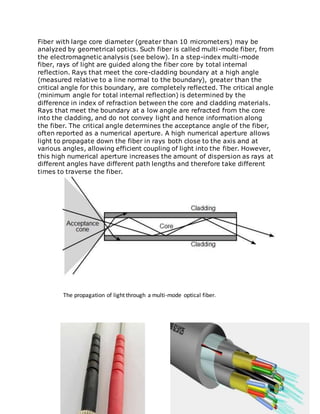 Fiber with large core diameter (greater than 10 micrometers) may be
analyzed by geometrical optics. Such fiber is called multi-mode fiber, from
the electromagnetic analysis (see below). In a step-index multi-mode
fiber, rays of light are guided along the fiber core by total internal
reflection. Rays that meet the core-cladding boundary at a high angle
(measured relative to a line normal to the boundary), greater than the
critical angle for this boundary, are completely reflected. The critical angle
(minimum angle for total internal reflection) is determined by the
difference in index of refraction between the core and cladding materials.
Rays that meet the boundary at a low angle are refracted from the core
into the cladding, and do not convey light and hence information along
the fiber. The critical angle determines the acceptance angle of the fiber,
often reported as a numerical aperture. A high numerical aperture allows
light to propagate down the fiber in rays both close to the axis and at
various angles, allowing efficient coupling of light into the fiber. However,
this high numerical aperture increases the amount of dispersion as rays at
different angles have different path lengths and therefore take different
times to traverse the fiber.
The propagation of light through a multi-mode optical fiber.
 