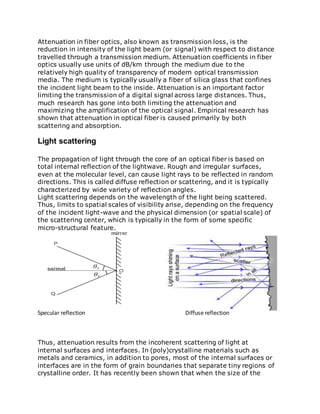 Attenuation in fiber optics, also known as transmission loss, is the
reduction in intensity of the light beam (or signal) with respect to distance
travelled through a transmission medium. Attenuation coefficients in fiber
optics usually use units of dB/km through the medium due to the
relatively high quality of transparency of modern optical transmission
media. The medium is typically usually a fiber of silica glass that confines
the incident light beam to the inside. Attenuation is an important factor
limiting the transmission of a digital signal across large distances. Thus,
much research has gone into both limiting the attenuation and
maximizing the amplification of the optical signal. Empirical research has
shown that attenuation in optical fiber is caused primarily by both
scattering and absorption.
Light scattering
The propagation of light through the core of an optical fiber is based on
total internal reflection of the lightwave. Rough and irregular surfaces,
even at the molecular level, can cause light rays to be reflected in random
directions. This is called diffuse reflection or scattering, and it is typically
characterized by wide variety of reflection angles.
Light scattering depends on the wavelength of the light being scattered.
Thus, limits to spatial scales of visibility arise, depending on the frequency
of the incident light-wave and the physical dimension (or spatial scale) of
the scattering center, which is typically in the form of some specific
micro-structural feature.
Specular reflection Diffuse reflection
Thus, attenuation results from the incoherent scattering of light at
internal surfaces and interfaces. In (poly)crystalline materials such as
metals and ceramics, in addition to pores, most of the internal surfaces or
interfaces are in the form of grain boundaries that separate tiny regions of
crystalline order. It has recently been shown that when the size of the
 