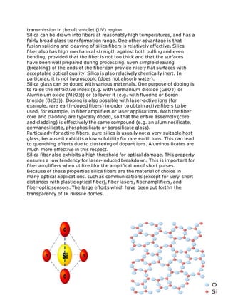 transmission in the ultraviolet (UV) region.
Silica can be drawn into fibers at reasonably high temperatures, and has a
fairly broad glass transformation range. One other advantage is that
fusion splicing and cleaving of silica fibers is relatively effective. Silica
fiber also has high mechanical strength against both pulling and even
bending, provided that the fiber is not too thick and that the surfaces
have been well prepared during processing. Even simple cleaving
(breaking) of the ends of the fiber can provide nicely flat surfaces with
acceptable optical quality. Silica is also relatively chemically inert. In
particular, it is not hygroscopic (does not absorb water).
Silica glass can be doped with various materials. One purpose of doping is
to raise the refractive index (e.g. with Germanium dioxide (GeO2) or
Aluminium oxide (Al2O3)) or to lower it (e.g. with fluorine or Boron
trioxide (B2O3)). Doping is also possible with laser-active ions (for
example, rare earth-doped fibers) in order to obtain active fibers to be
used, for example, in fiber amplifiers or laser applications. Both the fiber
core and cladding are typically doped, so that the entire assembly (core
and cladding) is effectively the same compound (e.g. an aluminosilicate,
germanosilicate, phosphosilicate or borosilicate glass).
Particularly for active fibers, pure silica is usually not a very suitable host
glass, because it exhibits a low solubility for rare earth ions. This can lead
to quenching effects due to clustering of dopant ions. Aluminosilicates are
much more effective in this respect.
Silica fiber also exhibits a high threshold for optical damage. This property
ensures a low tendency for laser-induced breakdown. This is important for
fiber amplifiers when utilized for the amplification of short pulses.
Because of these properties silica fibers are the material of choice in
many optical applications, such as communications (except for very short
distances with plastic optical fiber), fiber lasers, fiber amplifiers, and
fiber-optic sensors. The large efforts which have been put forthn the
transparency of IR missile domes.
 