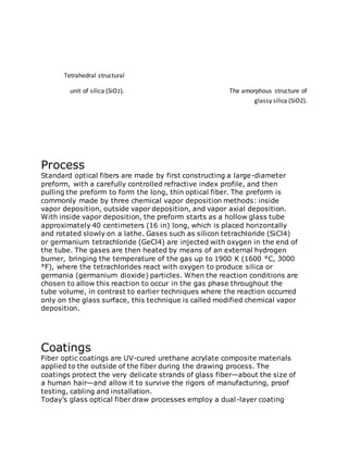 Tetrahedral structural
unit of silica (SiO2). The amorphous structure of
glassy silica (SiO2).
Process
Standard optical fibers are made by first constructing a large-diameter
preform, with a carefully controlled refractive index profile, and then
pulling the preform to form the long, thin optical fiber. The preform is
commonly made by three chemical vapor deposition methods: inside
vapor deposition, outside vapor deposition, and vapor axial deposition.
With inside vapor deposition, the preform starts as a hollow glass tube
approximately 40 centimeters (16 in) long, which is placed horizontally
and rotated slowly on a lathe. Gases such as silicon tetrachloride (SiCl4)
or germanium tetrachloride (GeCl4) are injected with oxygen in the end of
the tube. The gases are then heated by means of an external hydrogen
burner, bringing the temperature of the gas up to 1900 K (1600 °C, 3000
°F), where the tetrachlorides react with oxygen to produce silica or
germania (germanium dioxide) particles. When the reaction conditions are
chosen to allow this reaction to occur in the gas phase throughout the
tube volume, in contrast to earlier techniques where the reaction occurred
only on the glass surface, this technique is called modified chemical vapor
deposition.
Coatings
Fiber optic coatings are UV-cured urethane acrylate composite materials
applied to the outside of the fiber during the drawing process. The
coatings protect the very delicate strands of glass fiber—about the size of
a human hair—and allow it to survive the rigors of manufacturing, proof
testing, cabling and installation.
Today’s glass optical fiber draw processes employ a dual-layer coating
 