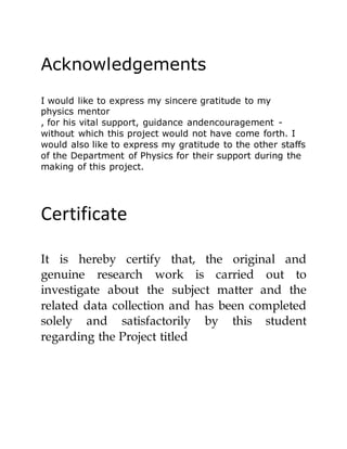 Acknowledgements
I would like to express my sincere gratitude to my
physics mentor
, for his vital support, guidance andencouragement -
without which this project would not have come forth. I
would also like to express my gratitude to the other staffs
of the Department of Physics for their support during the
making of this project.
Certificate
It is hereby certify that, the original and
genuine research work is carried out to
investigate about the subject matter and the
related data collection and has been completed
solely and satisfactorily by this student
regarding the Project titled
 