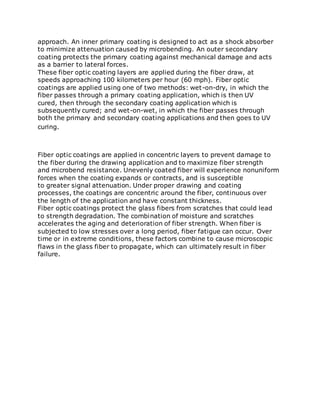approach. An inner primary coating is designed to act as a shock absorber
to minimize attenuation caused by microbending. An outer secondary
coating protects the primary coating against mechanical damage and acts
as a barrier to lateral forces.
These fiber optic coating layers are applied during the fiber draw, at
speeds approaching 100 kilometers per hour (60 mph). Fiber optic
coatings are applied using one of two methods: wet-on-dry, in which the
fiber passes through a primary coating application, which is then UV
cured, then through the secondary coating application which is
subsequently cured; and wet-on-wet, in which the fiber passes through
both the primary and secondary coating applications and then goes to UV
curing.
Fiber optic coatings are applied in concentric layers to prevent damage to
the fiber during the drawing application and to maximize fiber strength
and microbend resistance. Unevenly coated fiber will experience nonuniform
forces when the coating expands or contracts, and is susceptible
to greater signal attenuation. Under proper drawing and coating
processes, the coatings are concentric around the fiber, continuous over
the length of the application and have constant thickness.
Fiber optic coatings protect the glass fibers from scratches that could lead
to strength degradation. The combination of moisture and scratches
accelerates the aging and deterioration of fiber strength. When fiber is
subjected to low stresses over a long period, fiber fatigue can occur. Over
time or in extreme conditions, these factors combine to cause microscopic
flaws in the glass fiber to propagate, which can ultimately result in fiber
failure.
 