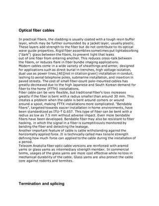 Optical fiber cables
In practical fibers, the cladding is usually coated with a tough resin buffer
layer, which may be further surrounded by a jacket layer, usually plastic.
These layers add strength to the fiber but do not contribute to its optical
wave guide properties. Rigid fiber assemblies sometimes put lightabsorbing
("dark") glass between the fibers, to prevent light that leaks
out of one fiber from entering another. This reduces cross-talk between
the fibers, or reduces flare in fiber bundle imaging applications.
Modern cables come in a wide variety of sheathings and armor, designed
for applications such as direct burial in trenches, high voltage isolation,
dual use as power lines,[40][not in citation given] installation in conduit,
lashing to aerial telephone poles, submarine installation, and insertion in
paved streets. The cost of small fiber-count pole-mounted cables has
greatly decreased due to the high Japanese and South Korean demand for
fiber to the home (FTTH) installations.
Fiber cable can be very flexible, but traditional fiber's loss increases
greatly if the fiber is bent with a radius smaller than around 30 mm. This
creates a problem when the cable is bent around corners or wound
around a spool, making FTTX installations more complicated. "Bendable
fibers", targeted towards easier installation in home environments, have
been standardized as ITU-T G.657. This type of fiber can be bent with a
radius as low as 7.5 mm without adverse impact. Even more bendable
fibers have been developed. Bendable fiber may also be resistant to fiber
hacking, in which the signal in a fiber is surreptitiously monitored by
bending the fiber and detecting the leakage.
Another important feature of cable is cable withstanding against the
horizontally applied force. It is technically called max tensile strength
defining how much force can applied to the cable during the installation of
a period.
Telecom Anatolia fiber optic cable versions are reinforced with aramid
yarns or glass yarns as intermediary strength member. In commercial
terms, usages of the glass yarns are more cost effective while no loss in
mechanical durability of the cable. Glass yarns are also protect the cable
core against rodents and termites.
Termination and splicing
 