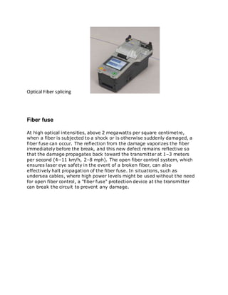 Optical Fiber splicing
Fiber fuse
At high optical intensities, above 2 megawatts per square centimetre,
when a fiber is subjected to a shock or is otherwise suddenly damaged, a
fiber fuse can occur. The reflection from the damage vaporizes the fiber
immediately before the break, and this new defect remains reflective so
that the damage propagates back toward the transmitter at 1–3 meters
per second (4−11 km/h, 2–8 mph). The open fiber control system, which
ensures laser eye safety in the event of a broken fiber, can also
effectively halt propagation of the fiber fuse. In situations, such as
undersea cables, where high power levels might be used without the need
for open fiber control, a "fiber fuse" protection device at the transmitter
can break the circuit to prevent any damage.
 