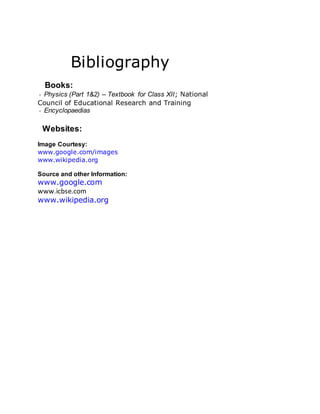 Bibliography
Books:
Physics (Part 1&2) – Textbook for Class XII; National
Council of Educational Research and Training
Encyclopaedias
Websites:
Image Courtesy:
www.google.com/images
www.wikipedia.org
Source and other Information:
www.google.com
www.icbse.com
www.wikipedia.org
 