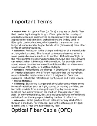 Important Terms
Optical Fiber: An optical fiber (or fibre) is a glass or plastic fiber
that carries light along its length. Fiber optics is the overlap of
applied science and engineering concerned with the design and
application of optical fibers. Optical fibers are widely used in
fiberoptic communications, which permits transmission over
longer distances and at higher bandwidths (data rates) than other
forms of communications.
Refraction: Refraction is the change in direction of a wave due to
a change in its speed. This is most commonly observed when a
wave passes from one medium to another. Refraction of light is
the most commonly observed phenomenon, but any type of wave
can refract when it interacts with a medium, for example when
sound waves pass from one medium into another or when water
waves move into water of a different depth
Reflection: Reflection is the change in direction of a wavefront at
an interface between two different media so that the wavefront
returns into the medium from which it originated. Common
examples include the reflection of light, sound and water waves.
Internal Reflection
Scattering: Scattering is a general physical process where some
forms of radiation, such as light, sound, or moving particles, are
forced to deviate from a straight trajectory by one or more
localized non-uniformities in the medium through which they
pass. In conventional use, this also includes deviation of reflected
radiation from the angle predicted by the law of reflection.
Attenuation: is the gradual loss in intensity of any kind of flux
through a medium. For instance, sunlight is attenuated by dark
glasses, and X-rays are attenuated by lead.
Optical Fiber Cable (OFC)
 
