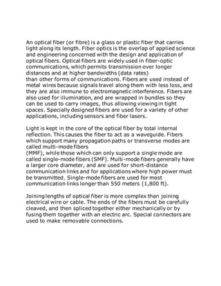 An optical fiber (or fibre) is a glass or plastic fiber that carries
light along its length. Fiber optics is the overlap of applied science
and engineering concerned with the design and application of
optical fibers. Optical fibers are widely used in fiber-optic
communications, which permits transmission over longer
distances and at higher bandwidths (data rates)
than other forms of communications. Fibers are used instead of
metal wires because signals travel along them with less loss, and
they are also immune to electromagnetic interference. Fibers are
also used for illumination, and are wrapped in bundles so they
can be used to carry images, thus allowing viewing in tight
spaces. Specially designed fibers are used for a variety of other
applications, including sensors and fiber lasers.
Light is kept in the core of the optical fiber by total internal
reflection. This causes the fiber to act as a waveguide. Fibers
which support many propagation paths or transverse modes are
called multi-mode fibers
(MMF), while those which can only support a single mode are
called single-mode fibers (SMF). Multi-mode fibers generally have
a larger core diameter, and are used for short-distance
communication links and for applications where high power must
be transmitted. Single-mode fibers are used for most
communication links longer than 550 meters (1,800 ft).
Joining lengths of optical fiber is more complex than joining
electrical wire or cable. The ends of the fibers must be carefully
cleaved, and then spliced together either mechanically or by
fusing them together with an electric arc. Special connectors are
used to make removable connections.
 