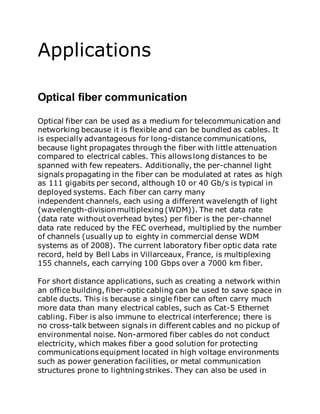 Applications
Optical fiber communication
Optical fiber can be used as a medium for telecommunication and
networking because it is flexible and can be bundled as cables. It
is especially advantageous for long-distance communications,
because light propagates through the fiber with little attenuation
compared to electrical cables. This allows long distances to be
spanned with few repeaters. Additionally, the per-channel light
signals propagating in the fiber can be modulated at rates as high
as 111 gigabits per second, although 10 or 40 Gb/s is typical in
deployed systems. Each fiber can carry many
independent channels, each using a different wavelength of light
(wavelength-division multiplexing (WDM)). The net data rate
(data rate without overhead bytes) per fiber is the per-channel
data rate reduced by the FEC overhead, multiplied by the number
of channels (usually up to eighty in commercial dense WDM
systems as of 2008). The current laboratory fiber optic data rate
record, held by Bell Labs in Villarceaux, France, is multiplexing
155 channels, each carrying 100 Gbps over a 7000 km fiber.
For short distance applications, such as creating a network within
an office building, fiber-optic cabling can be used to save space in
cable ducts. This is because a single fiber can often carry much
more data than many electrical cables, such as Cat-5 Ethernet
cabling. Fiber is also immune to electrical interference; there is
no cross-talk between signals in different cables and no pickup of
environmental noise. Non-armored fiber cables do not conduct
electricity, which makes fiber a good solution for protecting
communications equipment located in high voltage environments
such as power generation facilities, or metal communication
structures prone to lightning strikes. They can also be used in
 