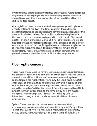 environments where explosive fumes are present, without danger
of ignition. Wiretapping is more difficult compared to electrical
connections, and there are concentric dual core fibers that are
said to be tap-proof.
Although fibers can be made out of transparent plastic, glass, or
a combination of the two, the fibers used in long-distance
telecommunications applications are always glass, because of the
lower optical attenuation. Both multi-mode and single-mode
fibers are used in communications, with multi-mode fiber used
mostly for short distances, up to 550 m (600 yards), and single-
mode fiber used for longer distance links. Because of the tighter
tolerances required to couple light into and between single-mode
fibers (core diameter about 10 micrometers), single-mode
transmitters, receivers, amplifiers and other components are
generally more expensive than multi-mode components.
Fiber optic sensors
Fibers have many uses in remote sensing. In some applications,
the sensor is itself an optical fiber. In other cases, fiber is used to
connect a non-fiberoptic sensor to a measurement system.
Depending on the application, fiber may be used because of its
small size, or the fact that no electrical power is needed at the
remote location, or because many sensors can be multiplexed
along the length of a fiber by using different wavelengths of light
for each sensor, or by sensing the time delay as light passes
along the fiber through each sensor. Time delay can be
determined using a device such as an optical time-domain
reflectometer.
Optical fibers can be used as sensors to measure strain,
temperature, pressure and other quantities by modifying a fiber
so that the quantity to be measured modulates the intensity,
phase, polarization, wavelength or transit time of light in the
 