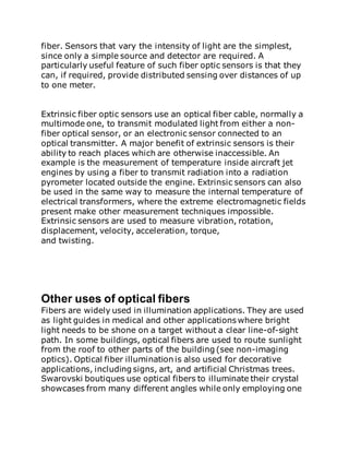 fiber. Sensors that vary the intensity of light are the simplest,
since only a simple source and detector are required. A
particularly useful feature of such fiber optic sensors is that they
can, if required, provide distributed sensing over distances of up
to one meter.
Extrinsic fiber optic sensors use an optical fiber cable, normally a
multimode one, to transmit modulated light from either a non-
fiber optical sensor, or an electronic sensor connected to an
optical transmitter. A major benefit of extrinsic sensors is their
ability to reach places which are otherwise inaccessible. An
example is the measurement of temperature inside aircraft jet
engines by using a fiber to transmit radiation into a radiation
pyrometer located outside the engine. Extrinsic sensors can also
be used in the same way to measure the internal temperature of
electrical transformers, where the extreme electromagnetic fields
present make other measurement techniques impossible.
Extrinsic sensors are used to measure vibration, rotation,
displacement, velocity, acceleration, torque,
and twisting.
Other uses of optical fibers
Fibers are widely used in illumination applications. They are used
as light guides in medical and other applications where bright
light needs to be shone on a target without a clear line-of-sight
path. In some buildings, optical fibers are used to route sunlight
from the roof to other parts of the building (see non-imaging
optics). Optical fiber illumination is also used for decorative
applications, including signs, art, and artificial Christmas trees.
Swarovski boutiques use optical fibers to illuminate their crystal
showcases from many different angles while only employing one
 