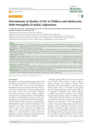 Arch Iran Med. July 2019;22(7):384-389
Original Article
Determinants of Quality of Life in Children and Adolescents
With Hemophilia in Kabul, Afghanistan
Sayed Hamid Mousavi, PhD1,2
; Mohammad Saaid Dayer, PhD3*
; Fatemeh Pourhaji, PhD candidate4
; Mohammad-Hossein Delshad, PhD
candidate4
; Seyed Alireza Mesbah-Namin, PhD5
1
Medical Research Center, Kateb University, Kabul, Afghanistan
2
Afghanistan National Charity Organization for Special Diseases (ANCOSD), Kabul, Afghanistan
3
Department of Parasitology and Medical Entomology, Faculty of Medical Sciences, Tarbiat Modares University, Tehran, Iran
4
Department of Health Education and Health Promotion, Faculty of Medical Sciences, Tarbiat Modares University, Tehran, Iran
5
Department of Clinical Biochemistry, Faculty of Medical Sciences, Tarbiat Modares University, Tehran, Iran
Received: July 28, 2018, Accepted: May 18, 2019, ePublished: July 1, 2019
Abstract
Background: Hemophilia is a rare inherited disorder associated with abnormal repeated bleeding and debilitating joint pain due
to deficiency in coagulating factors VIII and IX. This study aimed to provide an updated account on the health-related quality of
life (HRQoL) in children with hemophilia in Afghanistan.
Methods: This cross-sectional study included 65 randomly selected hemophiliacs out of 350 children registered with the
Afghanistan Hemophilia Patient Association (AHPA). The patients were 8–16 years old and voluntarily entered the study. Data
were collected through a demographic questionnaire and a Persian version of Haemo-QoL Questionnaire (short version) for
children aged 8-16 years.
Results: The patients’ age averaged 12.9 ± 3.9 years with a mean QoL score of 75.9 ± 17.4. The patients were suffering from
hemophilia A, mostly the severe type (80%). They were born to low income families (95 %) with high illiteracy rates (>50%) and
hemophilia family history (90%). Spearman test showed a significant correlation between age and QoL scores (r = 0.8, P = 0.02).
One-way ANOVA indicated no significant difference between QoL scores of patients categorized based on hemophilia severity
(P = 0.2, F = 1.3), family incomes (P = 0.9, F = 0.01) and parents’ levels of education (P = 0.2–0.4, F = 0.82–1.3). The Cronbach
alpha for the instrument was 0.82.
Conclusion: Regardless of hemophilia severity, Family and Sports were the most impaired domains of QoL. Herein, we have
presented the first reliable and updated data on hemophiliacs’ demographic characteristics and their quality of life in Kabul.
Keywords: Adolescent, Children, Healthcare, Hemophilia, Kabul, Quality of life
Cite this article as: Mousavi SH, Dayer MS, Pourhaji F, Delshad MH, Mesbah-Namin SA. Determinants of quality of life in children
and adolescents with hemophilia in Kabul, Afghanistan. Arch Iran Med. 2019;22(7):384–389.
*Corresponding Author: Mohammad Saaid Dayer, PhD; Department of Parasitology and Medical Entomology, Faculty of Medical Sciences, Tarbiat Modares Uni��-
versity, Jalal Al-e-Ahmad Ave., Tehran Iran. Office Tel: 0098 21 82883843; Mobile: 0098 9126875578; Email: dayer@modares.ac.ir
www.aimjournal.irhttp
ARCHIVES OF
IRANIAN
MEDICINE
Introduction
Hemophilia is a rare inherited blood disorder characterized
by deficiency in clotting factors VIII and IX, which occurs
in 1 of 10 000 births.1
If not treated, the bleeding in
hemophilia patients may last for days and weeks. The most
common sites of bleedings are 75 joints including ankles,
knees, hips, elbows, wrists and shoulders.2
Repeated
and spontaneous bleeds and pain influence negatively
both physical and psychological fitness of hemophiliacs.
The high costs of prophylactic treatment and recurrent
hospitalizations reduce quality of life in both hemophiliacs
and their families.3
Many studies have evaluated burden
of hemophilia in relation to health-related quality of life
(HRQoL).4,5
The disease is also associated with risks of
hepatitis, AIDS, anxiety, depression and isolation that
worsen quality of life in patients as they get older.6
The
HRQoL is a multi-dimensional concept perceived by
individuals in regards to physical, psychological and social
health that describes their ability to function.7
Nowadays, quality of life (QoL) assessment has become
more and more widely accepted as a guide to effective
medical treatment and healthcare.8
Research shows
that quality of life in hemophiliacs is lower than that of
healthy people.9
Soucie et al showed that hemophilia
patients of all ages experience reduced quality of life due
to arthropathy.1
Hemophilia poses serious challenges
to children particularly at adolescence when teenagers
struggle to adapt to puberty and associated changes. In fact,
it compromises adolescents’ ability to take advantage of
environmental motivations and impairs their interactions
with peers and surroundings. At this stage, dependency
on others, for special care requirements, causes frustration,
impatience and even depression and anxiety for them.8
Therefore, hemophilia teenagers need special support
from parents, peers and healthcare providers to overcome
their challenges. Satisfying such needs comprises a big task
for any healthcare system worldwide let alone for those
in conflict zones. Afghanistan, as a war stricken country,
Open
Access
 