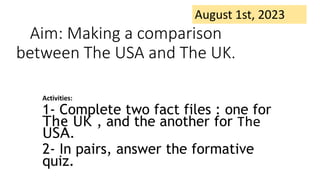 Aim: Making a comparison
between The USA and The UK.
Activities:
1- Complete two fact files : one for
The UK , and the another for The
USA.
2- In pairs, answer the formative
quiz.
August 1st, 2023
 