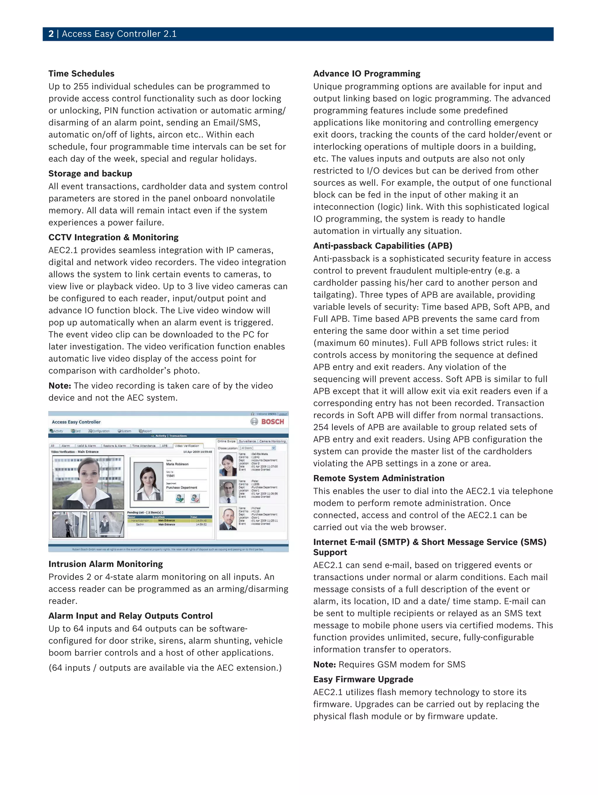 2 | Access Easy Controller 2.1
Time Schedules
Up to 255 individual schedules can be programmed to
provide access control functionality such as door locking
or unlocking, PIN function activation or automatic arming/
disarming of an alarm point, sending an Email/SMS,
automatic on/off of lights, aircon etc.. Within each
schedule, four programmable time intervals can be set for
each day of the week, special and regular holidays.
Storage and backup
All event transactions, cardholder data and system control
parameters are stored in the panel onboard nonvolatile
memory. All data will remain intact even if the system
experiences a power failure.
CCTV Integration & Monitoring
AEC2.1 provides seamless integration with IP cameras,
digital and network video recorders. The video integration
allows the system to link certain events to cameras, to
view live or playback video. Up to 3 live video cameras can
be configured to each reader, input/output point and
advance IO function block. The Live video window will
pop up automatically when an alarm event is triggered.
The event video clip can be downloaded to the PC for
later investigation. The video verification function enables
automatic live video display of the access point for
comparison with cardholder’s photo.
Note: The video recording is taken care of by the video
device and not the AEC system.
Intrusion Alarm Monitoring
Provides 2 or 4-state alarm monitoring on all inputs. An
access reader can be programmed as an arming/disarming
reader.
Alarm Input and Relay Outputs Control
Up to 64 inputs and 64 outputs can be software-
configured for door strike, sirens, alarm shunting, vehicle
boom barrier controls and a host of other applications.
(64 inputs / outputs are available via the AEC extension.)
Advance IO Programming
Unique programming options are available for input and
output linking based on logic programming. The advanced
programming features include some predefined
applications like monitoring and controlling emergency
exit doors, tracking the counts of the card holder/event or
interlocking operations of multiple doors in a building,
etc. The values inputs and outputs are also not only
restricted to I/O devices but can be derived from other
sources as well. For example, the output of one functional
block can be fed in the input of other making it an
inteconnection (logic) link. With this sophisticated logical
IO programming, the system is ready to handle
automation in virtually any situation.
Anti-passback Capabilities (APB)
Anti-passback is a sophisticated security feature in access
control to prevent fraudulent multiple-entry (e.g. a
cardholder passing his/her card to another person and
tailgating). Three types of APB are available, providing
variable levels of security: Time based APB, Soft APB, and
Full APB. Time based APB prevents the same card from
entering the same door within a set time period
(maximum 60 minutes). Full APB follows strict rules: it
controls access by monitoring the sequence at defined
APB entry and exit readers. Any violation of the
sequencing will prevent access. Soft APB is similar to full
APB except that it will allow exit via exit readers even if a
corresponding entry has not been recorded. Transaction
records in Soft APB will differ from normal transactions.
254 levels of APB are available to group related sets of
APB entry and exit readers. Using APB configuration the
system can provide the master list of the cardholders
violating the APB settings in a zone or area.
Remote System Administration
This enables the user to dial into the AEC2.1 via telephone
modem to perform remote administration. Once
connected, access and control of the AEC2.1 can be
carried out via the web browser.
Internet E-mail (SMTP) & Short Message Service (SMS)
Support
AEC2.1 can send e-mail, based on triggered events or
transactions under normal or alarm conditions. Each mail
message consists of a full description of the event or
alarm, its location, ID and a date/ time stamp. E-mail can
be sent to multiple recipients or relayed as an SMS text
message to mobile phone users via certified modems. This
function provides unlimited, secure, fully-configurable
information transfer to operators.
Note: Requires GSM modem for SMS
Easy Firmware Upgrade
AEC2.1 utilizes flash memory technology to store its
firmware. Upgrades can be carried out by replacing the
physical flash module or by firmware update.
 